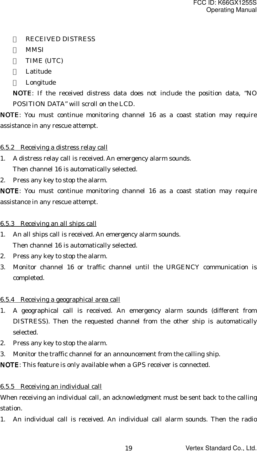 FCC ID: K66GX1255SOperating ManualVertex Standard Co., Ltd.19・  RECEIVED DISTRESS・  MMSI・  TIME (UTC)・  Latitude・  LongitudeNOTENOTENOTENOTE: If the received distress data does not include the position data, “NOPOSITION DATA” will scroll on the LCD.NOTENOTENOTENOTE: You must continue monitoring channel 16 as a coast station may requireassistance in any rescue attempt.6.5.2    Receiving a distress relay call1. A distress relay call is received. An emergency alarm sounds.Then channel 16 is automatically selected.2. Press any key to stop the alarm.NOTENOTENOTENOTE: You must continue monitoring channel 16 as a coast station may requireassistance in any rescue attempt.6.5.3    Receiving an all ships call1. An all ships call is received. An emergency alarm sounds.Then channel 16 is automatically selected.2. Press any key to stop the alarm.3. Monitor channel 16 or traffic channel until the URGENCY communication iscompleted.6.5.4    Receiving a geographical area call1. A geographical call is received. An emergency alarm sounds (different fromDISTRESS). Then the requested channel from the other ship is automaticallyselected.2. Press any key to stop the alarm.3. Monitor the traffic channel for an announcement from the calling ship.NOTENOTENOTENOTE: This feature is only available when a GPS receiver is connected.6.5.5    Receiving an individual callWhen receiving an individual call, an acknowledgment must be sent back to the callingstation.1. An individual call is received. An individual call alarm sounds. Then the radio