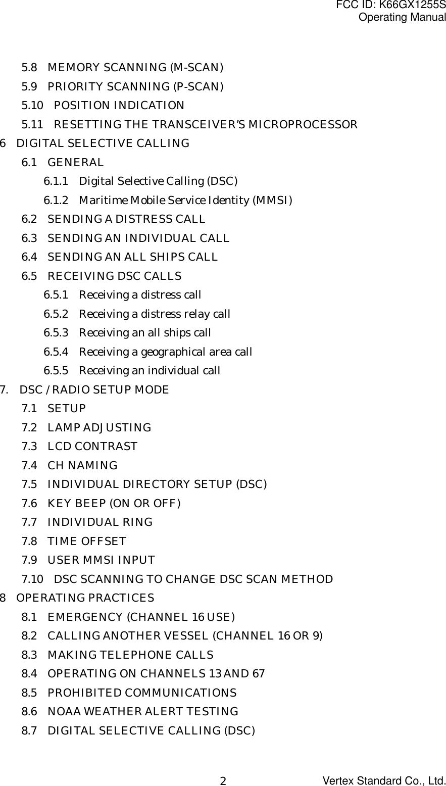 FCC ID: K66GX1255SOperating ManualVertex Standard Co., Ltd.25.8  MEMORY SCANNING (M-SCAN)5.9  PRIORITY SCANNING (P-SCAN)5.10  POSITION INDICATION5.11    RESETTING THE TRANSCEIVER’S MICROPROCESSOR6  DIGITAL SELECTIVE CALLING6.1  GENERAL6.1.1    Digital Selective Calling (DSC)6.1.2    Maritime Mobile Service Identity (MMSI)6.2  SENDING A DISTRESS CALL6.3  SENDING AN INDIVIDUAL CALL6.4  SENDING AN ALL SHIPS CALL6.5  RECEIVING DSC CALLS6.5.1    Receiving a distress call6.5.2    Receiving a distress relay call6.5.3    Receiving an all ships call6.5.4    Receiving a geographical area call6.5.5    Receiving an individual call7.    DSC / RADIO SETUP MODE7.1  SETUP7.2  LAMP ADJUSTING7.3  LCD CONTRAST7.4  CH NAMING7.5    INDIVIDUAL DIRECTORY SETUP (DSC)7.6    KEY BEEP (ON OR OFF)7.7  INDIVIDUAL RING7.8  TIME OFFSET7.9  USER MMSI INPUT7.10    DSC SCANNING TO CHANGE DSC SCAN METHOD8  OPERATING PRACTICES8.1  EMERGENCY (CHANNEL 16 USE)8.2    CALLING ANOTHER VESSEL (CHANNEL 16 OR 9)8.3  MAKING TELEPHONE CALLS8.4    OPERATING ON CHANNELS 13 AND 678.5  PROHIBITED COMMUNICATIONS8.6  NOAA WEATHER ALERT TESTING8.7  DIGITAL SELECTIVE CALLING (DSC)