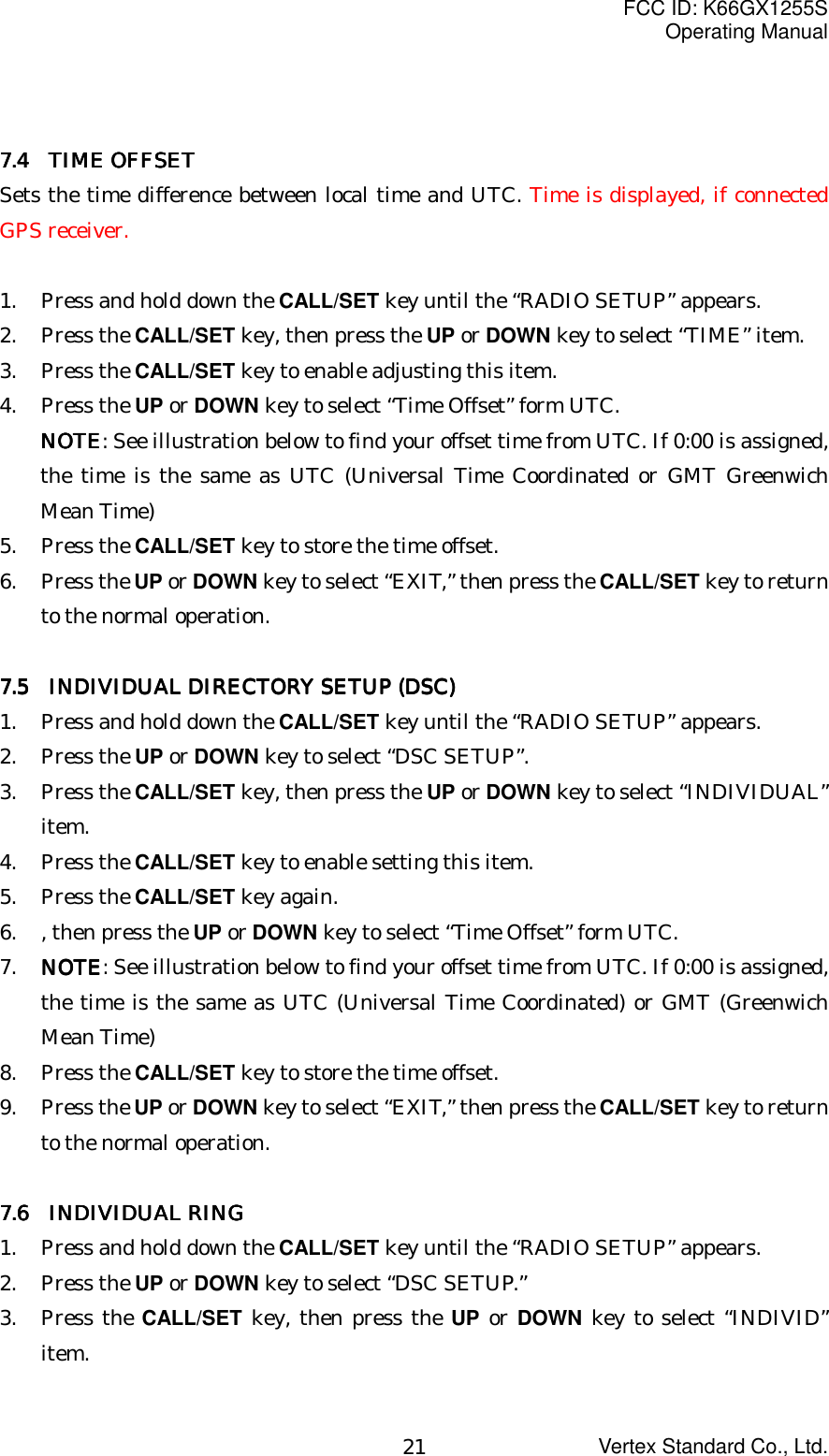 FCC ID: K66GX1255SOperating ManualVertex Standard Co., Ltd.217.4  TIME OFFSET7.4  TIME OFFSET7.4  TIME OFFSET7.4  TIME OFFSETSets the time difference between local time and UTC. Time is displayed, if connectedGPS receiver.1. Press and hold down the CALL/SET key until the “RADIO SETUP” appears.2. Press the CALL/SET key, then press the UP or DOWN key to select “TIME” item.3. Press the CALL/SET key to enable adjusting this item.4. Press the UP or DOWN key to select “Time Offset” form UTC.NOTENOTENOTENOTE: See illustration below to find your offset time from UTC. If 0:00 is assigned,the time is the same as UTC (Universal Time Coordinated or GMT GreenwichMean Time)5. Press the CALL/SET key to store the time offset.6. Press the UP or DOWN key to select “EXIT,” then press the CALL/SET key to returnto the normal operation.7.5    INDIVIDUAL DIRECTORY SETUP (DSC)7.5    INDIVIDUAL DIRECTORY SETUP (DSC)7.5    INDIVIDUAL DIRECTORY SETUP (DSC)7.5    INDIVIDUAL DIRECTORY SETUP (DSC)1. Press and hold down the CALL/SET key until the “RADIO SETUP” appears.2. Press the UP or DOWN key to select “DSC SETUP”.3. Press the CALL/SET key, then press the UP or DOWN key to select “INDIVIDUAL”item.4. Press the CALL/SET key to enable setting this item.5. Press the CALL/SET key again.6. , then press the UP or DOWN key to select “Time Offset” form UTC.7. NOTENOTENOTENOTE: See illustration below to find your offset time from UTC. If 0:00 is assigned,the time is the same as UTC (Universal Time Coordinated) or GMT (GreenwichMean Time)8. Press the CALL/SET key to store the time offset.9. Press the UP or DOWN key to select “EXIT,” then press the CALL/SET key to returnto the normal operation.7.6  INDIVIDUAL RING7.6  INDIVIDUAL RING7.6  INDIVIDUAL RING7.6  INDIVIDUAL RING1. Press and hold down the CALL/SET key until the “RADIO SETUP” appears.2. Press the UP or DOWN key to select “DSC SETUP.”3. Press the CALL/SET key, then press the UP or DOWN key to select “INDIVID”item.