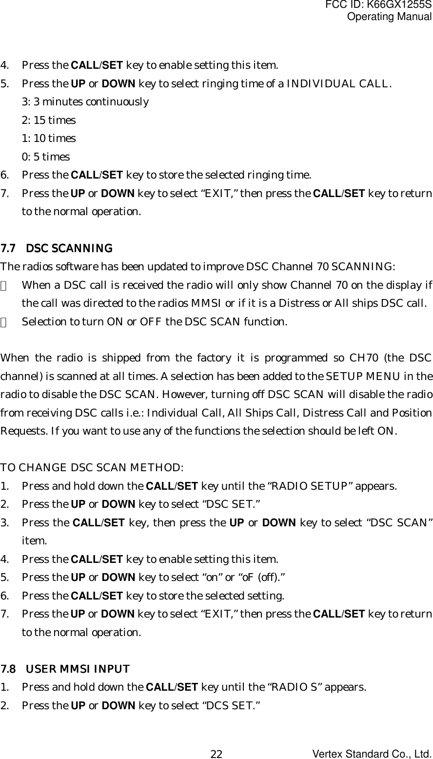 FCC ID: K66GX1255SOperating ManualVertex Standard Co., Ltd.224. Press the CALL/SET key to enable setting this item.5. Press the UP or DOWN key to select ringing time of a INDIVIDUAL CALL.3: 3 minutes continuously2: 15 times1: 10 times0: 5 times6. Press the CALL/SET key to store the selected ringing time.7. Press the UP or DOWN key to select “EXIT,” then press the CALL/SET key to returnto the normal operation.7.7.7.7.7 7 7 7  DSC SCANNING DSC SCANNING DSC SCANNING DSC SCANNINGThe radios software has been updated to improve DSC Channel 70 SCANNING:・  When a DSC call is received the radio will only show Channel 70 on the display ifthe call was directed to the radios MMSI or if it is a Distress or All ships DSC call.・  Selection to turn ON or OFF the DSC SCAN function.When the radio is shipped from the factory it is programmed so CH70 (the DSCchannel) is scanned at all times. A selection has been added to the SETUP MENU in theradio to disable the DSC SCAN. However, turning off DSC SCAN will disable the radiofrom receiving DSC calls i.e.: Individual Call, All Ships Call, Distress Call and PositionRequests. If you want to use any of the functions the selection should be left ON.TO CHANGE DSC SCAN METHOD:1. Press and hold down the CALL/SET key until the “RADIO SETUP” appears.2. Press the UP or DOWN key to select “DSC SET.”3. Press the CALL/SET key, then press the UP or DOWN key to select “DSC SCAN”item.4. Press the CALL/SET key to enable setting this item.5. Press the UP or DOWN key to select “on” or “oF (off).”6. Press the CALL/SET key to store the selected setting.7. Press the UP or DOWN key to select “EXIT,” then press the CALL/SET key to returnto the normal operation.7.8    USER MMSI INPUT7.8    USER MMSI INPUT7.8    USER MMSI INPUT7.8    USER MMSI INPUT1. Press and hold down the CALL/SET key until the “RADIO S” appears.2. Press the UP or DOWN key to select “DCS SET.”