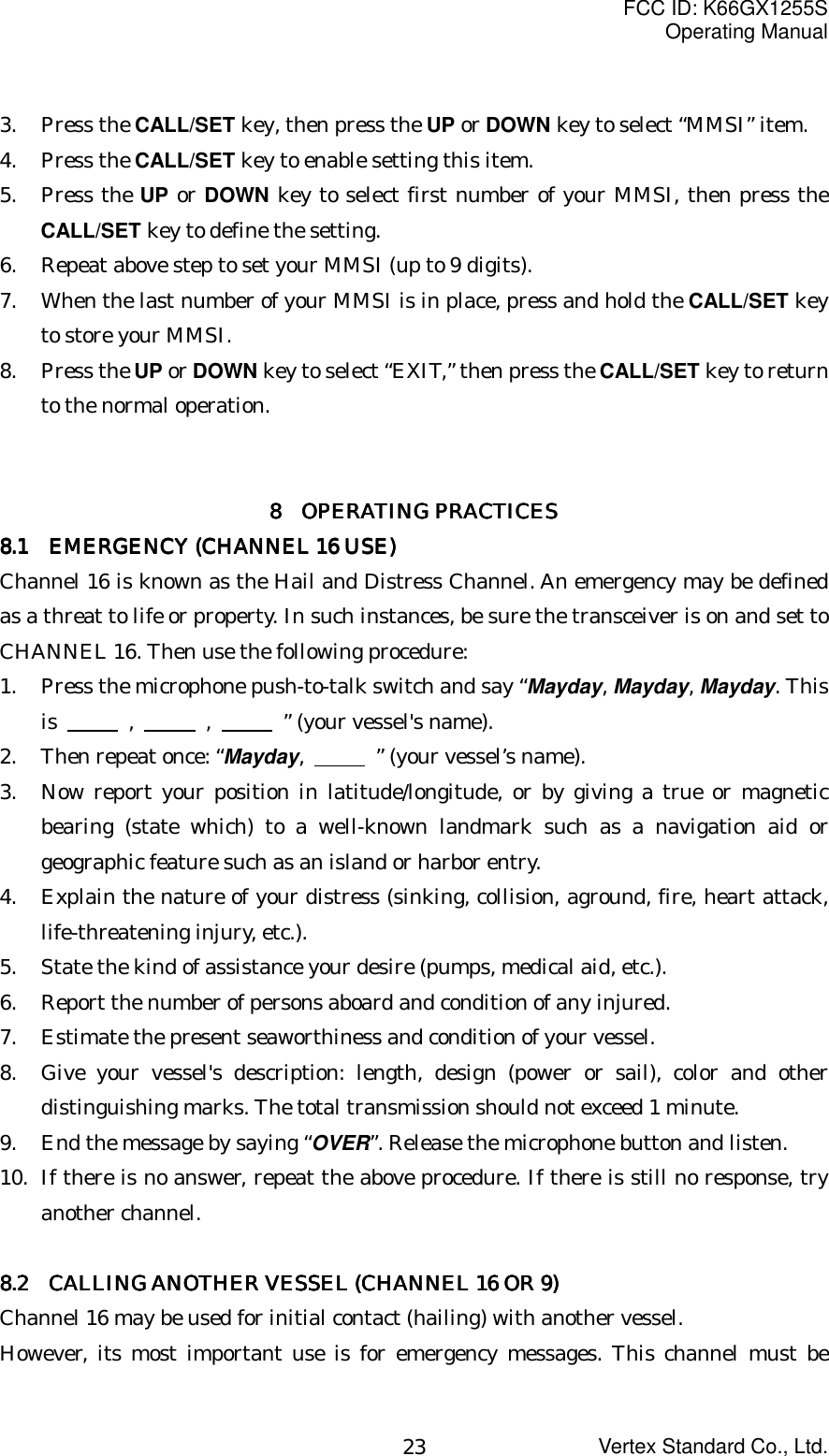 FCC ID: K66GX1255SOperating ManualVertex Standard Co., Ltd.233. Press the CALL/SET key, then press the UP or DOWN key to select “MMSI” item.4. Press the CALL/SET key to enable setting this item.5. Press the UP or DOWN key to select first number of your MMSI, then press theCALL/SET key to define the setting.6. Repeat above step to set your MMSI (up to 9 digits).7. When the last number of your MMSI is in place, press and hold the CALL/SET keyto store your MMSI.8. Press the UP or DOWN key to select “EXIT,” then press the CALL/SET key to returnto the normal operation.8888        OPERATING PRACTICESOPERATING PRACTICESOPERATING PRACTICESOPERATING PRACTICES8888.1 .1 .1 .1      EMERGENCY (CHANNEL 16 USE)EMERGENCY (CHANNEL 16 USE)EMERGENCY (CHANNEL 16 USE)EMERGENCY (CHANNEL 16 USE)Channel 16 is known as the Hail and Distress Channel. An emergency may be definedas a threat to life or property. In such instances, be sure the transceiver is on and set toCHANNEL 16. Then use the following procedure:1. Press the microphone push-to-talk switch and say “Mayday, Mayday, Mayday. Thisis       ,       ,        ” (your vessel&apos;s name).2. Then repeat once: “Mayday,       ” (your vessel’s name).3. Now report your position in latitude/longitude, or by giving a true or magneticbearing (state which) to a well-known landmark such as a navigation aid orgeographic feature such as an island or harbor entry.4. Explain the nature of your distress (sinking, collision, aground, fire, heart attack,life-threatening injury, etc.).5. State the kind of assistance your desire (pumps, medical aid, etc.).6. Report the number of persons aboard and condition of any injured.7. Estimate the present seaworthiness and condition of your vessel.8. Give your vessel&apos;s description: length, design (power or sail), color and otherdistinguishing marks. The total transmission should not exceed 1 minute.9. End the message by saying “OVER”. Release the microphone button and listen.10. If there is no answer, repeat the above procedure. If there is still no response, tryanother channel.8888.2.2.2.2       CALLING ANOTHER VESSEL (CHANNEL 16 OR 9)  CALLING ANOTHER VESSEL (CHANNEL 16 OR 9)  CALLING ANOTHER VESSEL (CHANNEL 16 OR 9)  CALLING ANOTHER VESSEL (CHANNEL 16 OR 9)Channel 16 may be used for initial contact (hailing) with another vessel.However, its most important use is for emergency messages. This channel must be