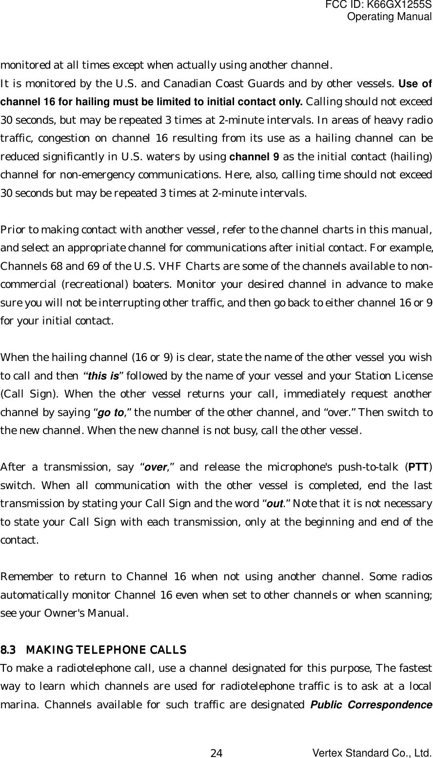 FCC ID: K66GX1255SOperating ManualVertex Standard Co., Ltd.24monitored at all times except when actually using another channel.It is monitored by the U.S. and Canadian Coast Guards and by other vessels. Use ofchannel 16 for hailing must be limited to initial contact only. Calling should not exceed30 seconds, but may be repeated 3 times at 2-minute intervals. In areas of heavy radiotraffic, congestion on channel 16 resulting from its use as a hailing channel can bereduced significantly in U.S. waters by using channel 9 as the initial contact (hailing)channel for non-emergency communications. Here, also, calling time should not exceed30 seconds but may be repeated 3 times at 2-minute intervals.Prior to making contact with another vessel, refer to the channel charts in this manual,and select an appropriate channel for communications after initial contact. For example,Channels 68 and 69 of the U.S. VHF Charts are some of the channels available to non-commercial (recreational) boaters. Monitor your desired channel in advance to makesure you will not be interrupting other traffic, and then go back to either channel 16 or 9for your initial contact.When the hailing channel (16 or 9) is clear, state the name of the other vessel you wishto call and then “this is” followed by the name of your vessel and your Station License(Call Sign). When the other vessel returns your call, immediately request anotherchannel by saying “go to,” the number of the other channel, and “over.” Then switch tothe new channel. When the new channel is not busy, call the other vessel.After a transmission, say “over,” and release the microphone&apos;s push-to-talk (PTT)switch. When all communication with the other vessel is completed, end the lasttransmission by stating your Call Sign and the word “out.” Note that it is not necessaryto state your Call Sign with each transmission, only at the beginning and end of thecontact.Remember to return to Channel 16 when not using another channel. Some radiosautomatically monitor Channel 16 even when set to other channels or when scanning;see your Owner&apos;s Manual.8888.3.3.3.3       MAKING TELEPHONE CALLS  MAKING TELEPHONE CALLS  MAKING TELEPHONE CALLS  MAKING TELEPHONE CALLSTo make a radiotelephone call, use a channel designated for this purpose, The fastestway to learn which channels are used for radiotelephone traffic is to ask at a localmarina. Channels available for such traffic are designated Public Correspondence