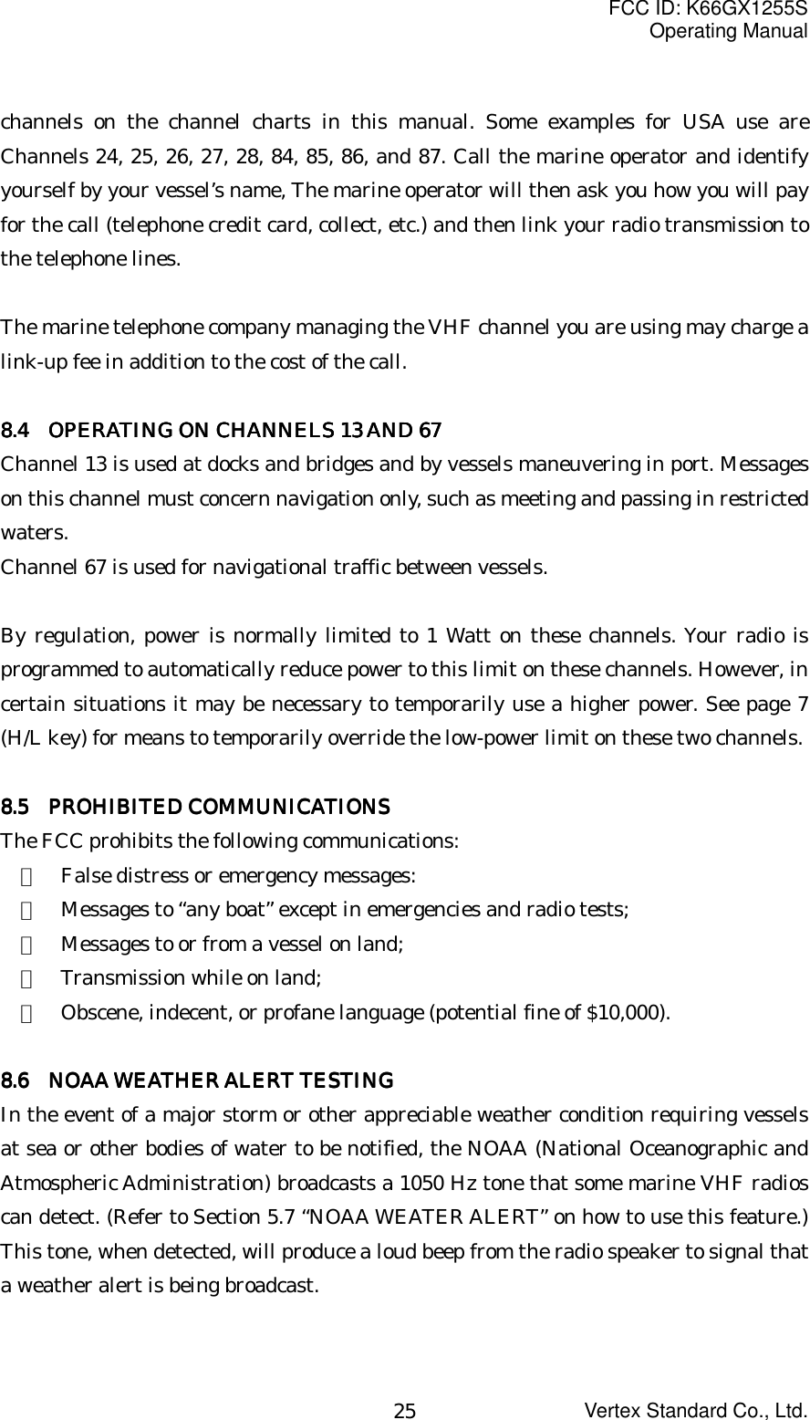 FCC ID: K66GX1255SOperating ManualVertex Standard Co., Ltd.25channels on the channel charts in this manual. Some examples for USA use areChannels 24, 25, 26, 27, 28, 84, 85, 86, and 87. Call the marine operator and identifyyourself by your vessel’s name, The marine operator will then ask you how you will payfor the call (telephone credit card, collect, etc.) and then link your radio transmission tothe telephone lines.The marine telephone company managing the VHF channel you are using may charge alink-up fee in addition to the cost of the call.8888.4.4.4.4       OPERATING ON CHANNELS 13 AND 67  OPERATING ON CHANNELS 13 AND 67  OPERATING ON CHANNELS 13 AND 67  OPERATING ON CHANNELS 13 AND 67Channel 13 is used at docks and bridges and by vessels maneuvering in port. Messageson this channel must concern navigation only, such as meeting and passing in restrictedwaters.Channel 67 is used for navigational traffic between vessels.By regulation, power is normally limited to 1 Watt on these channels. Your radio isprogrammed to automatically reduce power to this limit on these channels. However, incertain situations it may be necessary to temporarily use a higher power. See page 7(H/L key) for means to temporarily override the low-power limit on these two channels.8888.5.5.5.5     PROHIBITED COMMUNICATIONS PROHIBITED COMMUNICATIONS PROHIBITED COMMUNICATIONS PROHIBITED COMMUNICATIONSThe FCC prohibits the following communications:・  False distress or emergency messages:・  Messages to “any boat” except in emergencies and radio tests;・  Messages to or from a vessel on land;・  Transmission while on land;・  Obscene, indecent, or profane language (potential fine of $10,000).8888.6.6.6.6       NOAA WEATHER ALERT TESTING  NOAA WEATHER ALERT TESTING  NOAA WEATHER ALERT TESTING  NOAA WEATHER ALERT TESTINGIn the event of a major storm or other appreciable weather condition requiring vesselsat sea or other bodies of water to be notified, the NOAA (National Oceanographic andAtmospheric Administration) broadcasts a 1050 Hz tone that some marine VHF radioscan detect. (Refer to Section 5.7 “NOAA WEATER ALERT” on how to use this feature.)This tone, when detected, will produce a loud beep from the radio speaker to signal thata weather alert is being broadcast.