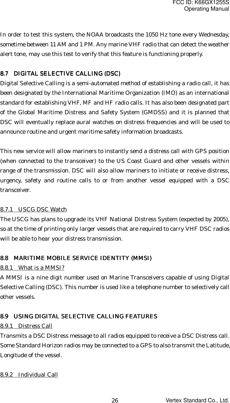 FCC ID: K66GX1255SOperating ManualVertex Standard Co., Ltd.26In order to test this system, the NOAA broadcasts the 1050 Hz tone every Wednesday,sometime between 11 AM and 1 PM. Any marine VHF radio that can detect the weatheralert tone, may use this test to verify that this feature is functioning properly.8888.7.7.7.7     DIGITAL SELECTIVE CALLING (DSC) DIGITAL SELECTIVE CALLING (DSC) DIGITAL SELECTIVE CALLING (DSC) DIGITAL SELECTIVE CALLING (DSC)Digital Selective Calling is a semi-automated method of establishing a radio call, it hasbeen designated by the International Maritime Organization (IMO) as an internationalstandard for establishing VHF, MF and HF radio calls. It has also been designated partof the Global Maritime Distress and Safety System (GMDSS) and it is planned thatDSC will eventually replace aural watches on distress frequencies and will be used toannounce routine and urgent maritime safety information broadcasts.This new service will allow mariners to instantly send a distress call with GPS position(when connected to the transceiver) to the US Coast Guard and other vessels withinrange of the transmission. DSC will also allow mariners to initiate or receive distress,urgency, safety and routine calls to or from another vessel equipped with a DSCtransceiver.8.7.1  USCG DSC WatchThe USCG has plans to upgrade its VHF National Distress System (expected by 2005),so at the time of printing only larger vessels that are required to carry VHF DSC radioswill be able to hear your distress transmission.8.8  8.8  8.8  8.8    MARITIME MOBILE SERVICE IDENTITY (MMSI)MARITIME MOBILE SERVICE IDENTITY (MMSI)MARITIME MOBILE SERVICE IDENTITY (MMSI)MARITIME MOBILE SERVICE IDENTITY (MMSI)8.8.1    What is a MMSI?A MMSI is a nine digit number used on Marine Transceivers capable of using DigitalSelective Calling (DSC). This number is used like a telephone number to selectively callother vessels.8888.9 .9 .9 .9      USING DIGITAL SELECTIVE CALLING FEATURESUSING DIGITAL SELECTIVE CALLING FEATURESUSING DIGITAL SELECTIVE CALLING FEATURESUSING DIGITAL SELECTIVE CALLING FEATURES8.9.1  Distress CallTransmits a DSC Distress message to all radios equipped to receive a DSC Distress call.Some Standard Horizon radios may be connected to a GPS to also transmit the Latitude,Longitude of the vessel.8.9.2  Individual Call