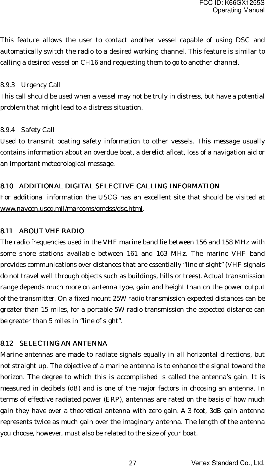 FCC ID: K66GX1255SOperating ManualVertex Standard Co., Ltd.27This feature allows the user to contact another vessel capable of using DSC andautomatically switch the radio to a desired working channel. This feature is similar tocalling a desired vessel on CH16 and requesting them to go to another channel.8.9.3  Urgency CallThis call should be used when a vessel may not be truly in distress, but have a potentialproblem that might lead to a distress situation.8.9.4  Safety CallUsed to transmit boating safety information to other vessels. This message usuallycontains information about an overdue boat, a derelict afloat, loss of a navigation aid oran important meteorological message.8888.10.10.10.10      ADDITIONAL DIGITAL SELECTIVE CALLING ADDITIONAL DIGITAL SELECTIVE CALLING ADDITIONAL DIGITAL SELECTIVE CALLING ADDITIONAL DIGITAL SELECTIVE CALLING    INFORMATIONINFORMATIONINFORMATIONINFORMATIONFor additional information the USCG has an excellent site that should be visited atwww.navcen.uscg.mil/marcoms/gmdss/dsc.html.8888.11 .11 .11 .11      ABOUT VHF RADIOABOUT VHF RADIOABOUT VHF RADIOABOUT VHF RADIOThe radio frequencies used in the VHF marine band lie between 156 and 158 MHz withsome shore stations available between 161 and 163 MHz. The marine VHF bandprovides communications over distances that are essentially “line of sight” (VHF signalsdo not travel well through objects such as buildings, hills or trees). Actual transmissionrange depends much more on antenna type, gain and height than on the power outputof the transmitter. On a fixed mount 25W radio transmission expected distances can begreater than 15 miles, for a portable 5W radio transmission the expected distance canbe greater than 5 miles in “line of sight”.8888.12 .12 .12 .12     SELECTING AN ANTENNASELECTING AN ANTENNASELECTING AN ANTENNASELECTING AN ANTENNAMarine antennas are made to radiate signals equally in all horizontal directions, butnot straight up. The objective of a marine antenna is to enhance the signal toward thehorizon. The degree to which this is accomplished is called the antenna’s gain. It ismeasured in decibels (dB) and is one of the major factors in choosing an antenna. Interms of effective radiated power (ERP), antennas are rated on the basis of how muchgain they have over a theoretical antenna with zero gain. A 3 foot, 3dB gain antennarepresents twice as much gain over the imaginary antenna. The length of the antennayou choose, however, must also be related to the size of your boat.