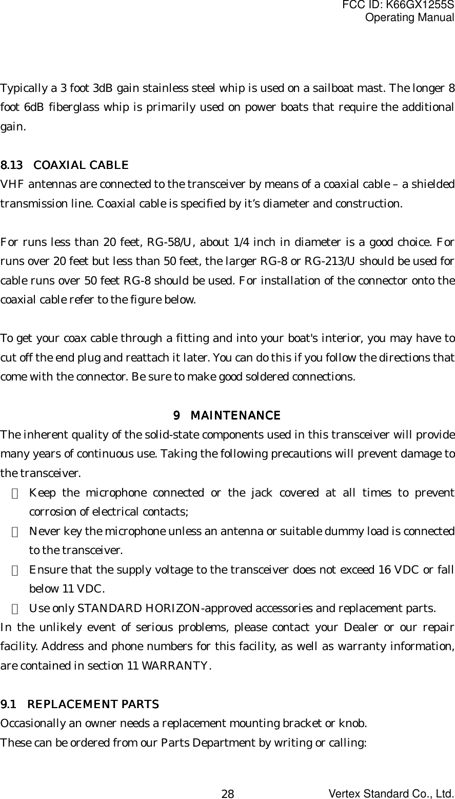 FCC ID: K66GX1255SOperating ManualVertex Standard Co., Ltd.28Typically a 3 foot 3dB gain stainless steel whip is used on a sailboat mast. The longer 8foot 6dB fiberglass whip is primarily used on power boats that require the additionalgain.8888.13.13.13.13     COAXIAL CABLE COAXIAL CABLE COAXIAL CABLE COAXIAL CABLEVHF antennas are connected to the transceiver by means of a coaxial cable – a shieldedtransmission line. Coaxial cable is specified by it’s diameter and construction.For runs less than 20 feet, RG-58/U, about 1/4 inch in diameter is a good choice. Forruns over 20 feet but less than 50 feet, the larger RG-8 or RG-213/U should be used forcable runs over 50 feet RG-8 should be used. For installation of the connector onto thecoaxial cable refer to the figure below.To get your coax cable through a fitting and into your boat&apos;s interior, you may have tocut off the end plug and reattach it later. You can do this if you follow the directions thatcome with the connector. Be sure to make good soldered connections.9 9 9 9  MAINTENANCE MAINTENANCE MAINTENANCE MAINTENANCEThe inherent quality of the solid-state components used in this transceiver will providemany years of continuous use. Taking the following precautions will prevent damage tothe transceiver.・ Keep the microphone connected or the jack covered at all times to preventcorrosion of electrical contacts;・ Never key the microphone unless an antenna or suitable dummy load is connectedto the transceiver.・ Ensure that the supply voltage to the transceiver does not exceed 16 VDC or fallbelow 11 VDC.・ Use only STANDARD HORIZON-approved accessories and replacement parts.In the unlikely event of serious problems, please contact your Dealer or our repairfacility. Address and phone numbers for this facility, as well as warranty information,are contained in section 11 WARRANTY.9999.1.1.1.1     REPLACEMENT PARTS REPLACEMENT PARTS REPLACEMENT PARTS REPLACEMENT PARTSOccasionally an owner needs a replacement mounting bracket or knob.These can be ordered from our Parts Department by writing or calling: