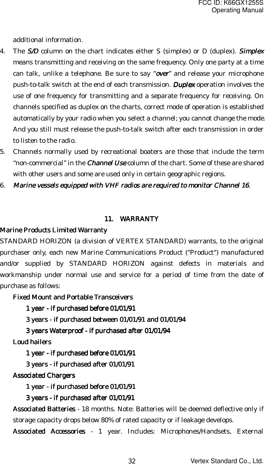 FCC ID: K66GX1255SOperating ManualVertex Standard Co., Ltd.32additional information.4. The S/DS/DS/DS/D column on the chart indicates either S (simplex) or D (duplex). SimplexSimplexSimplexSimplexmeans transmitting and receiving on the same frequency. Only one party at a timecan talk, unlike a telephone. Be sure to say “overoveroverover” and release your microphonepush-to-talk switch at the end of each transmission. DuplexDuplexDuplexDuplex operation involves theuse of one frequency for transmitting and a separate frequency for receiving. Onchannels specified as duplex on the charts, correct mode of operation is establishedautomatically by your radio when you select a channel; you cannot change the mode.And you still must release the push-to-talk switch after each transmission in orderto listen to the radio.5. Channels normally used by recreational boaters are those that include the term“non-commercial” in the Channel UseChannel UseChannel UseChannel Use column of the chart. Some of these are sharedwith other users and some are used only in certain geographic regions.6. Marine vessels equipped with VHF radios are required to monitorMarine vessels equipped with VHF radios are required to monitorMarine vessels equipped with VHF radios are required to monitorMarine vessels equipped with VHF radios are required to monitor    Channel 16Channel 16Channel 16Channel 16.11111111....     WARRANTY WARRANTY WARRANTY WARRANTYMarine Products Limited WarrantyMarine Products Limited WarrantyMarine Products Limited WarrantyMarine Products Limited WarrantySTANDARD HORIZON (a division of VERTEX STANDARD) warrants, to the originalpurchaser only, each new Marine Communications Product (&quot;Product&quot;) manufacturedand/or supplied by STANDARD HORIZON against defects in materials andworkmanship under normal use and service for a period of time from the date ofpurchase as follows:Fixed Mount and Portable TransceiversFixed Mount and Portable TransceiversFixed Mount and Portable TransceiversFixed Mount and Portable Transceivers1 year - if purchased before 01/01/911 year - if purchased before 01/01/911 year - if purchased before 01/01/911 year - if purchased before 01/01/913 years - if purchased between 01/01/91 and 01/01/943 years - if purchased between 01/01/91 and 01/01/943 years - if purchased between 01/01/91 and 01/01/943 years - if purchased between 01/01/91 and 01/01/943 years Waterproof - if purchased after 01/01/943 years Waterproof - if purchased after 01/01/943 years Waterproof - if purchased after 01/01/943 years Waterproof - if purchased after 01/01/94Loud hailersLoud hailersLoud hailersLoud hailers1 year - if purchased before 01/01/911 year - if purchased before 01/01/911 year - if purchased before 01/01/911 year - if purchased before 01/01/913 years - if purchased after 01/01/913 years - if purchased after 01/01/913 years - if purchased after 01/01/913 years - if purchased after 01/01/91Associated ChargersAssociated ChargersAssociated ChargersAssociated Chargers1 year - if purchased before 01/01/911 year - if purchased before 01/01/911 year - if purchased before 01/01/911 year - if purchased before 01/01/913 years - if purchased after 01/01/913 years - if purchased after 01/01/913 years - if purchased after 01/01/913 years - if purchased after 01/01/91Associated BatteriesAssociated BatteriesAssociated BatteriesAssociated Batteries - 18 months. Note: Batteries will be deemed deflective only ifstorage capacity drops below 80% of rated capacity or if leakage develops.Associated AccessoriesAssociated AccessoriesAssociated AccessoriesAssociated Accessories - 1 year. Includes: Microphones/Handsets, External