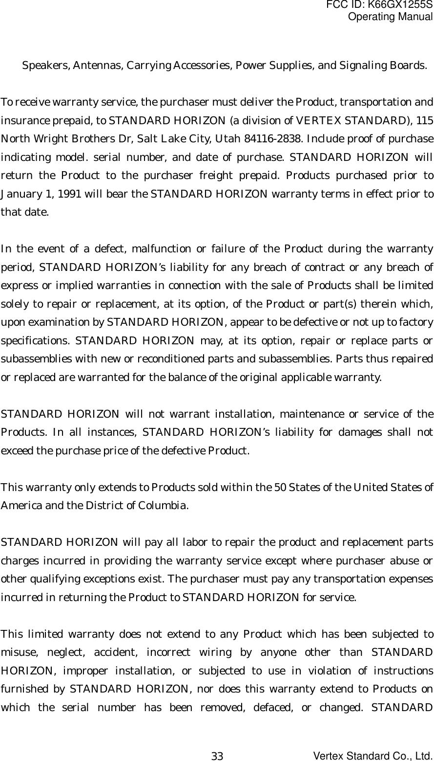 FCC ID: K66GX1255SOperating ManualVertex Standard Co., Ltd.33Speakers, Antennas, Carrying Accessories, Power Supplies, and Signaling Boards.To receive warranty service, the purchaser must deliver the Product, transportation andinsurance prepaid, to STANDARD HORIZON (a division of VERTEX STANDARD), 115North Wright Brothers Dr, Salt Lake City, Utah 84116-2838. Include proof of purchaseindicating model. serial number, and date of purchase. STANDARD HORIZON willreturn the Product to the purchaser freight prepaid. Products purchased prior toJanuary 1, 1991 will bear the STANDARD HORIZON warranty terms in effect prior tothat date.In the event of a defect, malfunction or failure of the Product during the warrantyperiod, STANDARD HORIZON’s liability for any breach of contract or any breach ofexpress or implied warranties in connection with the sale of Products shall be limitedsolely to repair or replacement, at its option, of the Product or part(s) therein which,upon examination by STANDARD HORIZON, appear to be defective or not up to factoryspecifications. STANDARD HORIZON may, at its option, repair or replace parts orsubassemblies with new or reconditioned parts and subassemblies. Parts thus repairedor replaced are warranted for the balance of the original applicable warranty.STANDARD HORIZON will not warrant installation, maintenance or service of theProducts. In all instances, STANDARD HORIZON’s liability for damages shall notexceed the purchase price of the defective Product.This warranty only extends to Products sold within the 50 States of the United States ofAmerica and the District of Columbia.STANDARD HORIZON will pay all labor to repair the product and replacement partscharges incurred in providing the warranty service except where purchaser abuse orother qualifying exceptions exist. The purchaser must pay any transportation expensesincurred in returning the Product to STANDARD HORIZON for service.This limited warranty does not extend to any Product which has been subjected tomisuse, neglect, accident, incorrect wiring by anyone other than STANDARDHORIZON, improper installation, or subjected to use in violation of instructionsfurnished by STANDARD HORIZON, nor does this warranty extend to Products onwhich the serial number has been removed, defaced, or changed. STANDARD
