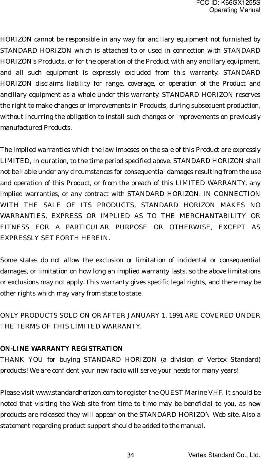 FCC ID: K66GX1255SOperating ManualVertex Standard Co., Ltd.34HORIZON cannot be responsible in any way for ancillary equipment not furnished bySTANDARD HORIZON which is attached to or used in connection with STANDARDHORIZON’s Products, or for the operation of the Product with any ancillary equipment,and all such equipment is expressly excluded from this warranty. STANDARDHORIZON disclaims liability for range, coverage, or operation of the Product andancillary equipment as a whole under this warranty. STANDARD HORIZON reservesthe right to make changes or improvements in Products, during subsequent production,without incurring the obligation to install such changes or improvements on previouslymanufactured Products.The implied warranties which the law imposes on the sale of this Product are expresslyLIMITED, in duration, to the time period specified above. STANDARD HORIZON shallnot be liable under any circumstances for consequential damages resulting from the useand operation of this Product, or from the breach of this LIMITED WARRANTY, anyimplied warranties, or any contract with STANDARD HORIZON. IN CONNECTIONWITH THE SALE OF ITS PRODUCTS, STANDARD HORIZON MAKES NOWARRANTIES, EXPRESS OR IMPLIED AS TO THE MERCHANTABILITY ORFITNESS FOR A PARTICULAR PURPOSE OR OTHERWISE, EXCEPT ASEXPRESSLY SET FORTH HEREIN.Some states do not allow the exclusion or limitation of incidental or consequentialdamages, or limitation on how long an implied warranty lasts, so the above limitationsor exclusions may not apply. This warranty gives specific legal rights, and there may beother rights which may vary from state to state.ONLY PRODUCTS SOLD ON OR AFTER JANUARY 1, 1991 ARE COVERED UNDERTHE TERMS OF THIS LIMITED WARRANTY.ON-LINE WARRANTY REGISTRATIONON-LINE WARRANTY REGISTRATIONON-LINE WARRANTY REGISTRATIONON-LINE WARRANTY REGISTRATIONTHANK YOU for buying STANDARD HORIZON (a division of Vertex Standard)products! We are confident your new radio will serve your needs for many years!Please visit www.standardhorizon.com to register the QUEST Marine VHF. It should benoted that visiting the Web site from time to time may be beneficial to you, as newproducts are released they will appear on the STANDARD HORIZON Web site. Also astatement regarding product support should be added to the manual.