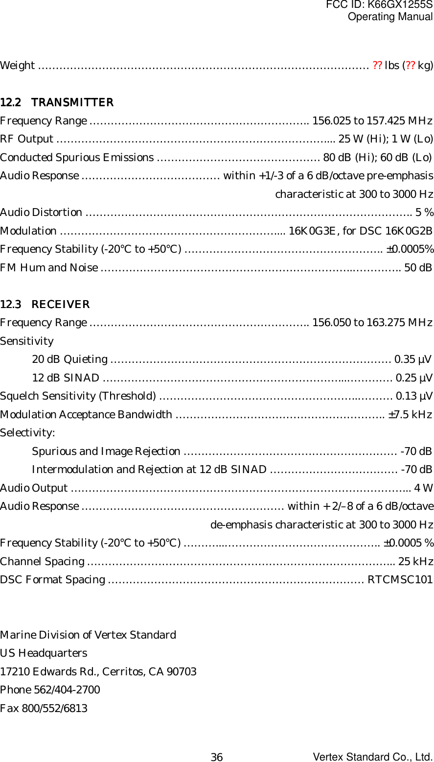 FCC ID: K66GX1255SOperating ManualVertex Standard Co., Ltd.36Weight ………………………………………………………………………………… ?? lbs (?? kg)11112222.2 .2 .2 .2     TRANSMITTERTRANSMITTERTRANSMITTERTRANSMITTERFrequency Range …………………………………………………….. 156.025 to 157.425 MHzRF Output ………………………………………………………………….... 25 W (Hi); 1 W (Lo)Conducted Spurious Emissions ………………………………………. 80 dB (Hi); 60 dB (Lo)Audio Response ………………………………… within +1/-3 of a 6 dB/octave pre-emphasischaracteristic at 300 to 3000 HzAudio Distortion ……………………………………………………………………………….. 5 %Modulation …………………………………………………….... 16K0G3E, for DSC 16K0G2BFrequency Stability (-20°C to +50°C) ……………………………………………….. ±0.0005%FM Hum and Noise ……………………………………………………………..………….. 50 dB11112222.3.3.3.3     RECEIVER RECEIVER RECEIVER RECEIVERFrequency Range …………………………………………………….. 156.050 to 163.275 MHzSensitivity20 dB Quieting ……………………………………………………………………. 0.35 µV12 dB SINAD …………………………………………………………...…………. 0.25 µVSquelch Sensitivity (Threshold) ………………………………………………..………. 0.13 µVModulation Acceptance Bandwidth ………………………………………………….. ±7.5 kHzSelectivity:Spurious and Image Rejection …………………………………………………… -70 dBIntermodulation and Rejection at 12 dB SINAD ……………………………… -70 dBAudio Output …………………………………………………………………………………... 4 WAudio Response ………………………………………………… within + 2/–8 of a 6 dB/octavede-emphasis characteristic at 300 to 3000 HzFrequency Stability (-20°C to +50°C) ………...…………………………………….. ±0.0005 %Channel Spacing …………………………………………………………………………... 25 kHzDSC Format Spacing ……………………………………………………………… RTCMSC101Marine Division of Vertex StandardUS Headquarters17210 Edwards Rd., Cerritos, CA 90703Phone 562/404-2700Fax 800/552/6813