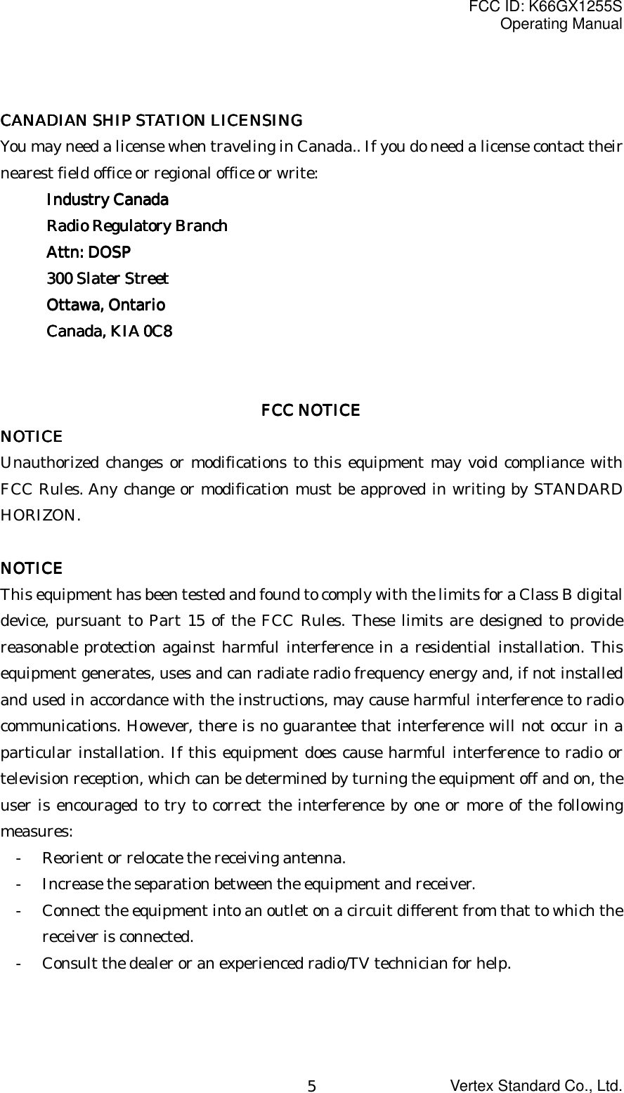 FCC ID: K66GX1255SOperating ManualVertex Standard Co., Ltd.5CANADIAN SHIP STATION LICENSINGCANADIAN SHIP STATION LICENSINGCANADIAN SHIP STATION LICENSINGCANADIAN SHIP STATION LICENSINGYou may need a license when traveling in Canada.. If you do need a license contact theirnearest field office or regional office or write:Industry CanadaIndustry CanadaIndustry CanadaIndustry CanadaRadio Regulatory BranchRadio Regulatory BranchRadio Regulatory BranchRadio Regulatory BranchAttn: DOSPAttn: DOSPAttn: DOSPAttn: DOSP300 Slater Street300 Slater Street300 Slater Street300 Slater StreetOttawa, OntarioOttawa, OntarioOttawa, OntarioOttawa, OntarioCanada, KIA 0C8Canada, KIA 0C8Canada, KIA 0C8Canada, KIA 0C8FCC NOTICEFCC NOTICEFCC NOTICEFCC NOTICENOTICENOTICENOTICENOTICEUnauthorized changes or modifications to this equipment may void compliance withFCC Rules. Any change or modification must be approved in writing by STANDARDHORIZON.NOTICENOTICENOTICENOTICEThis equipment has been tested and found to comply with the limits for a Class B digitaldevice, pursuant to Part 15 of the FCC Rules. These limits are designed to providereasonable protection against harmful interference in a residential installation. Thisequipment generates, uses and can radiate radio frequency energy and, if not installedand used in accordance with the instructions, may cause harmful interference to radiocommunications. However, there is no guarantee that interference will not occur in aparticular installation. If this equipment does cause harmful interference to radio ortelevision reception, which can be determined by turning the equipment off and on, theuser is encouraged to try to correct the interference by one or more of the followingmeasures:- Reorient or relocate the receiving antenna.- Increase the separation between the equipment and receiver.- Connect the equipment into an outlet on a circuit different from that to which thereceiver is connected.- Consult the dealer or an experienced radio/TV technician for help.