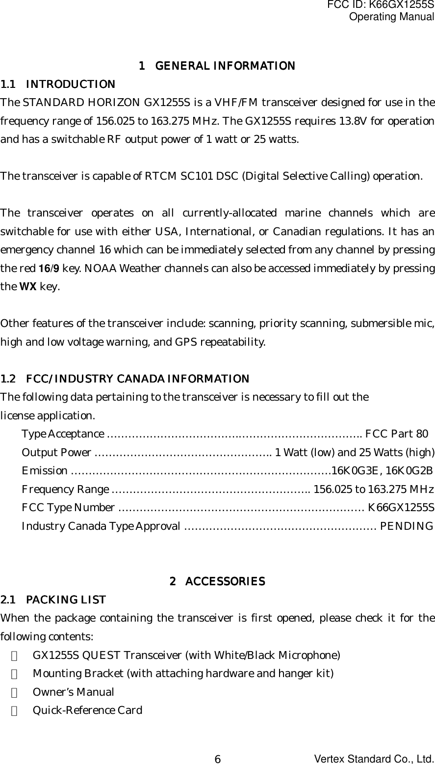 FCC ID: K66GX1255SOperating ManualVertex Standard Co., Ltd.61 1 1 1     GENERAL INFORMATIONGENERAL INFORMATIONGENERAL INFORMATIONGENERAL INFORMATION1.1 1.1 1.1 1.1     INTRODUCTIONINTRODUCTIONINTRODUCTIONINTRODUCTIONThe STANDARD HORIZON GX1255S is a VHF/FM transceiver designed for use in thefrequency range of 156.025 to 163.275 MHz. The GX1255S requires 13.8V for operationand has a switchable RF output power of 1 watt or 25 watts.The transceiver is capable of RTCM SC101 DSC (Digital Selective Calling) operation.The transceiver operates on all currently-allocated marine channels which areswitchable for use with either USA, International, or Canadian regulations. It has anemergency channel 16 which can be immediately selected from any channel by pressingthe red 16/9 key. NOAA Weather channels can also be accessed immediately by pressingthe WX key.Other features of the transceiver include: scanning, priority scanning, submersible mic,high and low voltage warning, and GPS repeatability.1.2 1.2 1.2 1.2      FCC/ INDUSTRY CANADA INFORMATIONFCC/ INDUSTRY CANADA INFORMATIONFCC/ INDUSTRY CANADA INFORMATIONFCC/ INDUSTRY CANADA INFORMATIONThe following data pertaining to the transceiver is necessary to fill out thelicense application.Type Acceptance ……………………………….…………………………….. FCC Part 80Output Power ………………………………………….. 1 Watt (low) and 25 Watts (high)Emission ……………………………………………………………….16K0G3E, 16K0G2BFrequency Range ……………………………………………….. 156.025 to 163.275 MHzFCC Type Number …………………………………………………………… K66GX1255SIndustry Canada Type Approval ……………………………………………… PENDING2222     ACCESSORIES ACCESSORIES ACCESSORIES ACCESSORIES2.1 2.1 2.1 2.1     PACKING LISTPACKING LISTPACKING LISTPACKING LISTWhen the package containing the transceiver is first opened, please check it for thefollowing contents:・  GX1255S QUEST Transceiver (with White/Black Microphone)・  Mounting Bracket (with attaching hardware and hanger kit)・  Owner’s Manual・  Quick-Reference Card