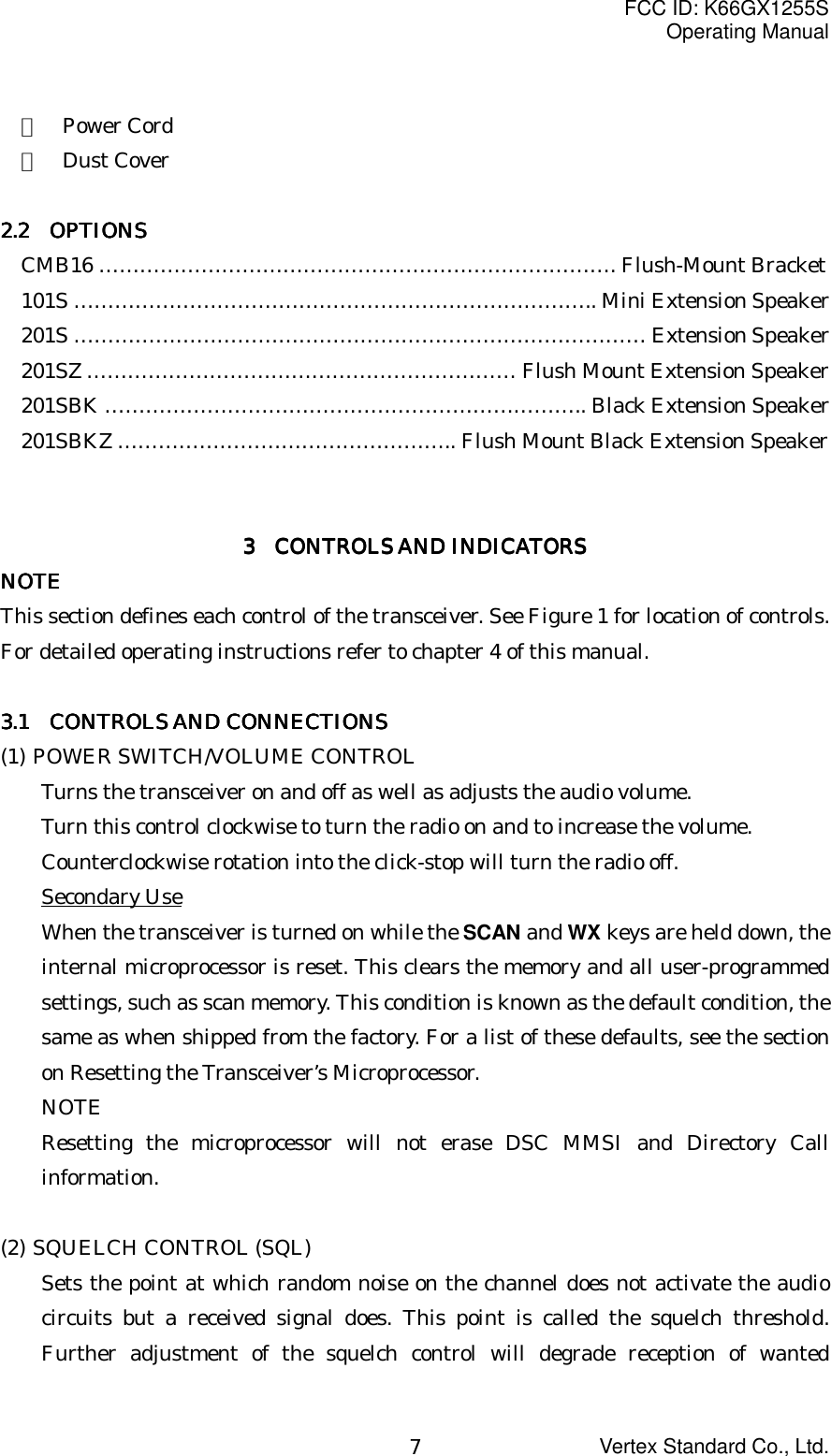FCC ID: K66GX1255SOperating ManualVertex Standard Co., Ltd.7・  Power Cord・  Dust Cover2.2 2.2 2.2 2.2     OPTIONSOPTIONSOPTIONSOPTIONSCMB16 …………………………………………………………………. Flush-Mount Bracket101S ………………………………………………………………….. Mini Extension Speaker201S ………………………………………………………………………… Extension Speaker201SZ ……………………………………………………… Flush Mount Extension Speaker201SBK …………………………………………………………….. Black Extension Speaker201SBKZ ………………………………………….. Flush Mount Black Extension Speaker3333     CONTROLS AND INDICATORS CONTROLS AND INDICATORS CONTROLS AND INDICATORS CONTROLS AND INDICATORSNOTENOTENOTENOTEThis section defines each control of the transceiver. See Figure 1 for location of controls.For detailed operating instructions refer to chapter 4 of this manual.3.1 3.1 3.1 3.1     CONTROLS AND CONNECTIONSCONTROLS AND CONNECTIONSCONTROLS AND CONNECTIONSCONTROLS AND CONNECTIONS(1) POWER SWITCH/VOLUME CONTROLTurns the transceiver on and off as well as adjusts the audio volume.Turn this control clockwise to turn the radio on and to increase the volume.Counterclockwise rotation into the click-stop will turn the radio off.Secondary UseWhen the transceiver is turned on while the SCAN and WX keys are held down, theinternal microprocessor is reset. This clears the memory and all user-programmedsettings, such as scan memory. This condition is known as the default condition, thesame as when shipped from the factory. For a list of these defaults, see the sectionon Resetting the Transceiver’s Microprocessor.NOTEResetting the microprocessor will not erase DSC MMSI and Directory Callinformation.(2) SQUELCH CONTROL (SQL)Sets the point at which random noise on the channel does not activate the audiocircuits but a received signal does. This point is called the squelch threshold.Further adjustment of the squelch control will degrade reception of wanted