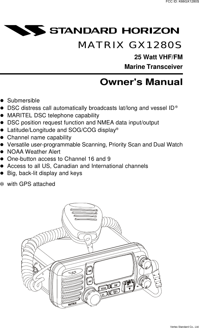 GX1280S Page 1MATRIX GX1280S25 Watt VHF/FMMarine TransceiverOwner&apos;s ManuallSubmersiblelDSC distress call automatically broadcasts lat/long and vessel ID]lMARITEL DSC telephone capabilitylDSC position request function and NMEA data input/outputlLatitude/Longitude and SOG/COG display]lChannel name capabilitylVersatile user-programmable Scanning, Priority Scan and Dual WatchlNOAA Weather AlertlOne-button access to Channel 16 and 9lAccess to all US, Canadian and International channelslBig, back-lit display and keys]with GPS attachedFCC ID: K66GX1280SVertex Standard Co., Ltd.