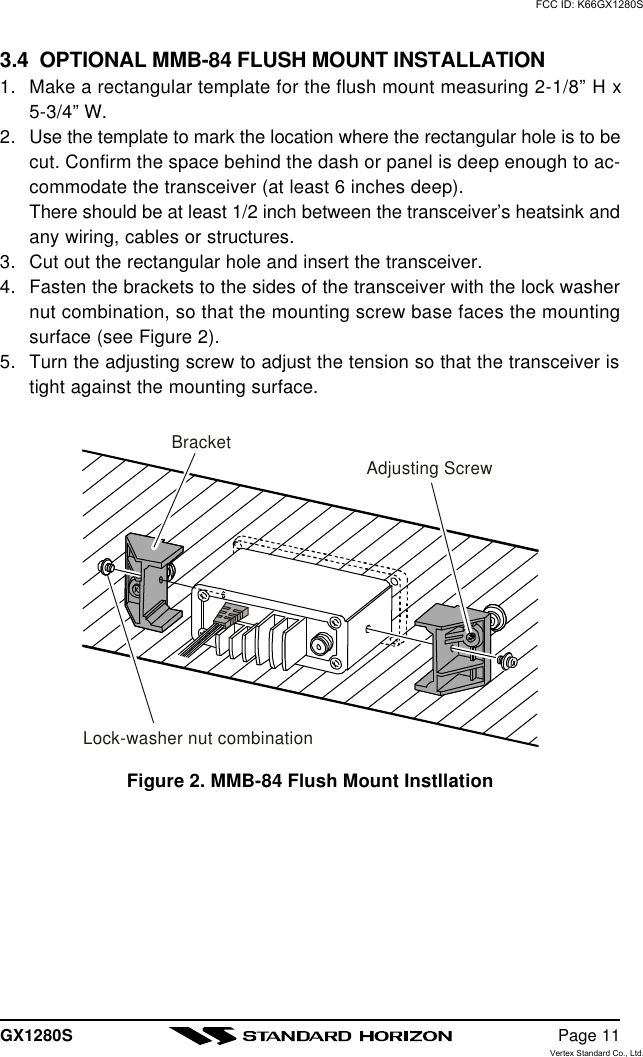 GX1280S Page 113.4  OPTIONAL MMB-84 FLUSH MOUNT INSTALLATION1. Make a rectangular template for the flush mount measuring 2-1/8” H x5-3/4” W.2. Use the template to mark the location where the rectangular hole is to becut. Confirm the space behind the dash or panel is deep enough to ac-commodate the transceiver (at least 6 inches deep).There should be at least 1/2 inch between the transceiver’s heatsink andany wiring, cables or structures.3. Cut out the rectangular hole and insert the transceiver.4. Fasten the brackets to the sides of the transceiver with the lock washernut combination, so that the mounting screw base faces the mountingsurface (see Figure 2).5. Turn the adjusting screw to adjust the tension so that the transceiver istight against the mounting surface.Figure 2. MMB-84 Flush Mount InstllationBracketAdjusting ScrewLock-washer nut combinationFCC ID: K66GX1280SVertex Standard Co., Ltd.