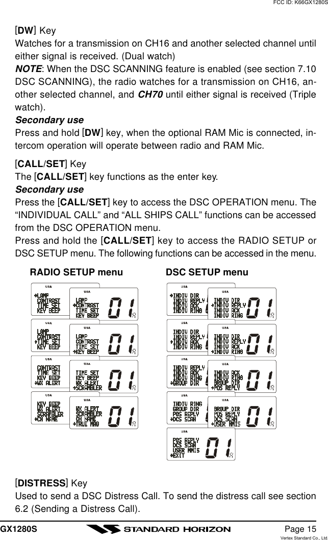 GX1280S Page 15[DW] KeyWatches for a transmission on CH16 and another selected channel untileither signal is received. (Dual watch)NOTE: When the DSC SCANNING feature is enabled (see section 7.10DSC SCANNING), the radio watches for a transmission on CH16, an-other selected channel, and CH70 until either signal is received (Triplewatch).Secondary usePress and hold [DW] key, when the optional RAM Mic is connected, in-tercom operation will operate between radio and RAM Mic.[CALL/SET] KeyThe [CALL/SET] key functions as the enter key.Secondary usePress the [CALL/SET] key to access the DSC OPERATION menu. The“INDIVIDUAL CALL” and “ALL SHIPS CALL” functions can be accessedfrom the DSC OPERATION menu.Press and hold the [CALL/SET] key to access the RADIO SETUP orDSC SETUP menu. The following functions can be accessed in the menu.RADIO SETUP menu DSC SETUP menu[DISTRESS] KeyUsed to send a DSC Distress Call. To send the distress call see section6.2 (Sending a Distress Call).FCC ID: K66GX1280SVertex Standard Co., Ltd.