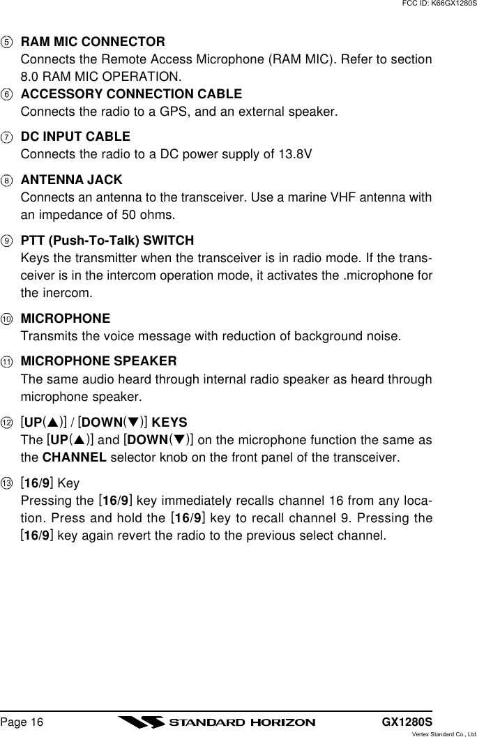 GX1280SPage 16RAM MIC CONNECTORConnects the Remote Access Microphone (RAM MIC). Refer to section8.0 RAM MIC OPERATION.ACCESSORY CONNECTION CABLEConnects the radio to a GPS, and an external speaker.DC INPUT CABLEConnects the radio to a DC power supply of 13.8VANTENNA JACKConnects an antenna to the transceiver. Use a marine VHF antenna withan impedance of 50 ohms.PTT (Push-To-Talk) SWITCHKeys the transmitter when the transceiver is in radio mode. If the trans-ceiver is in the intercom operation mode, it activates the .microphone forthe inercom.MICROPHONETransmits the voice message with reduction of background noise.MICROPHONE SPEAKERThe same audio heard through internal radio speaker as heard throughmicrophone speaker.[UP(p)] / [DOWN(q)] KEYSThe [UP(p)] and [DOWN(q)] on the microphone function the same asthe CHANNEL selector knob on the front panel of the transceiver.[16/9] KeyPressing the [16/9] key immediately recalls channel 16 from any loca-tion. Press and hold the [16/9] key to recall channel 9. Pressing the[16/9] key again revert the radio to the previous select channel.FCC ID: K66GX1280SVertex Standard Co., Ltd.