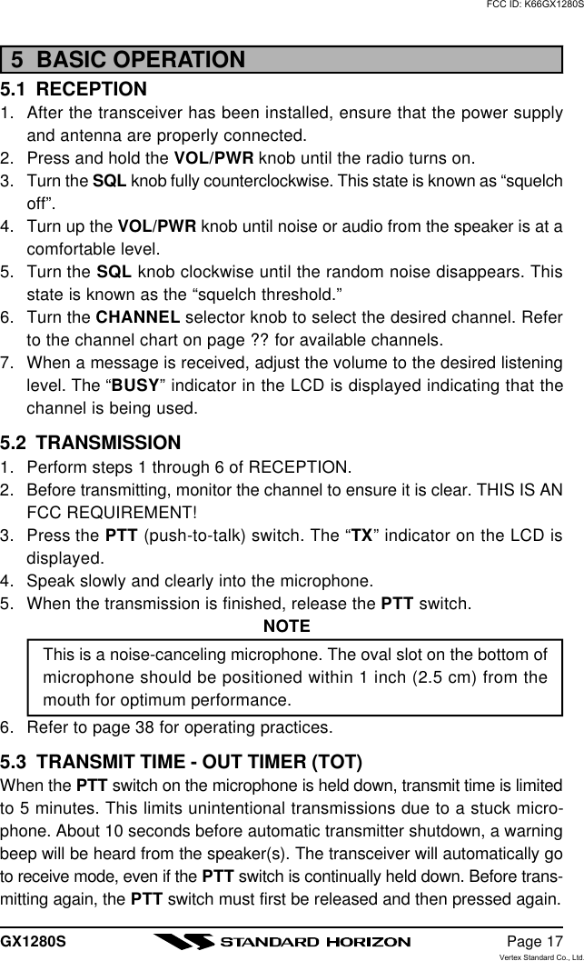 GX1280S Page 175  BASIC OPERATION5.1  RECEPTION1. After the transceiver has been installed, ensure that the power supplyand antenna are properly connected.2. Press and hold the VOL/PWR knob until the radio turns on.3. Turn the SQL knob fully counterclockwise. This state is known as “squelchoff”.4. Turn up the VOL/PWR knob until noise or audio from the speaker is at acomfortable level.5. Turn the SQL knob clockwise until the random noise disappears. Thisstate is known as the “squelch threshold.”6. Turn the CHANNEL selector knob to select the desired channel. Referto the channel chart on page ?? for available channels.7. When a message is received, adjust the volume to the desired listeninglevel. The “BUSY” indicator in the LCD is displayed indicating that thechannel is being used.5.2  TRANSMISSION1. Perform steps 1 through 6 of RECEPTION.2. Before transmitting, monitor the channel to ensure it is clear. THIS IS ANFCC REQUIREMENT!3. Press the PTT (push-to-talk) switch. The “TX” indicator on the LCD isdisplayed.4. Speak slowly and clearly into the microphone.5. When the transmission is finished, release the PTT switch.NOTEThis is a noise-canceling microphone. The oval slot on the bottom ofmicrophone should be positioned within 1 inch (2.5 cm) from themouth for optimum performance.6. Refer to page 38 for operating practices.5.3  TRANSMIT TIME - OUT TIMER (TOT)When the PTT switch on the microphone is held down, transmit time is limitedto 5 minutes. This limits unintentional transmissions due to a stuck micro-phone. About 10 seconds before automatic transmitter shutdown, a warningbeep will be heard from the speaker(s). The transceiver will automatically goto receive mode, even if the PTT switch is continually held down. Before trans-mitting again, the PTT switch must first be released and then pressed again.FCC ID: K66GX1280SVertex Standard Co., Ltd.