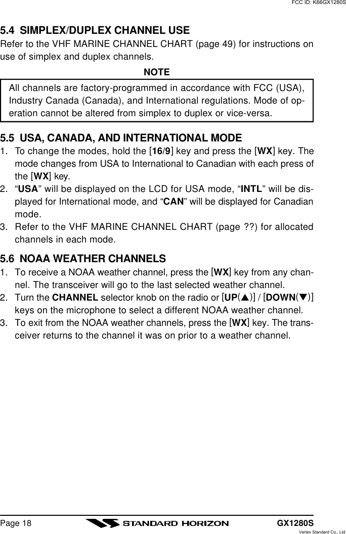 GX1280SPage 185.4  SIMPLEX/DUPLEX CHANNEL USERefer to the VHF MARINE CHANNEL CHART (page 49) for instructions onuse of simplex and duplex channels.NOTEAll channels are factory-programmed in accordance with FCC (USA),Industry Canada (Canada), and International regulations. Mode of op-eration cannot be altered from simplex to duplex or vice-versa.5.5  USA, CANADA, AND INTERNATIONAL MODE1. To change the modes, hold the [16/9] key and press the [WX] key. Themode changes from USA to International to Canadian with each press ofthe [WX] key.2. “USA” will be displayed on the LCD for USA mode, “INTL” will be dis-played for International mode, and “CAN” will be displayed for Canadianmode.3. Refer to the VHF MARINE CHANNEL CHART (page ??) for allocatedchannels in each mode.5.6  NOAA WEATHER CHANNELS1. To receive a NOAA weather channel, press the [WX] key from any chan-nel. The transceiver will go to the last selected weather channel.2. Turn the CHANNEL selector knob on the radio or [UP(p)] / [DOWN(q)]keys on the microphone to select a different NOAA weather channel.3. To exit from the NOAA weather channels, press the [WX] key. The trans-ceiver returns to the channel it was on prior to a weather channel.FCC ID: K66GX1280SVertex Standard Co., Ltd.