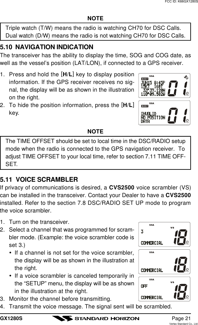 GX1280S Page 21NOTETriple watch (T/W) means the radio is watching CH70 for DSC Calls.Dual watch (D/W) means the radio is not watching CH70 for DSC Calls.5.10  NAVIGATION INDICATIONThe transceiver has the ability to display the time, SOG and COG date, aswell as the vessel’s position (LAT/LON), if connected to a GPS receiver.1. Press and hold the [H/L] key to display positioninformation. If the GPS receiver receives no sig-nal, the display will be as shown in the illustrationon the right.2. To hide the position information, press the [H/L]key.NOTEThe TIME OFFSET should be set to local time in the DSC/RADIO setupmode when the radio is connected to the GPS navigation receiver.  Toadjust TIME OFFSET to your local time, refer to section 7.11 TIME OFF-SET.5.11  VOICE SCRAMBLERIf privacy of communications is desired, a CVS2500 voice scrambler (VS)can be installed in the transceiver. Contact your Dealer to have a CVS2500installed. Refer to the section 7.8 DSC/RADIO SET UP mode to programthe voice scrambler.1. Turn on the transceiver.2. Select a channel that was programmed for scram-bler mode. (Example: the voice scrambler code isset 3.)ŸIf a channel is not set for the voice scrambler,the display will be as shown in the illustration atthe right.ŸIf a voice scrambler is canceled temporarily inthe “SETUP” menu, the display will be as shownin the illustration at the right.3. Monitor the channel before transmitting.4. Transmit the voice message. The signal sent will be scrambled.FCC ID: K66GX1280SVertex Standard Co., Ltd.