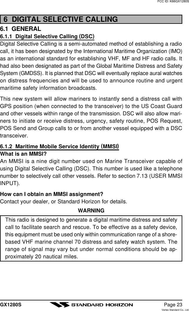 GX1280S Page 236  DIGITAL SELECTIVE CALLING6.1  GENERAL6.1.1  Digital Selective Calling (DSC)Digital Selective Calling is a semi-automated method of establishing a radiocall, it has been designated by the International Maritime Organization (IMO)as an international standard for establishing VHF, MF and HF radio calls. Ithad also been designated as part of the Global Maritime Distress and SafetySystem (GMDSS). It is planned that DSC will eventually replace aural watcheson distress frequencies and will be used to announce routine and urgentmaritime safety information broadcasts.This new system will allow mariners to instantly send a distress call withGPS position (when connected to the transceiver) to the US Coast Guardand other vessels within range of the transmission. DSC will also allow mari-ners to initiate or receive distress, urgency, safety routine, POS Request,POS Send and Group calls to or from another vessel equipped with a DSCtransceiver.6.1.2  Maritime Mobile Service Identity (MMSI)What is an MMSI?An MMSI is a nine digit number used on Marine Transceiver capable ofusing Digital Selective Calling (DSC). This number is used like a telephonenumber to selectively call other vessels. Refer to section 7.13 (USER MMSIINPUT).How can I obtain an MMSI assignment?Contact your dealer, or Standard Horizon for details.WARNINGThis radio is designed to generate a digital maritime distress and safetycall to facilitate search and rescue. To be effective as a safety device,this equipment must be used only within communication range of a shore-based VHF marine channel 70 distress and safety watch system. Therange of signal may vary but under normal conditions should be ap-proximately 20 nautical miles.FCC ID: K66GX1280SVertex Standard Co., Ltd.