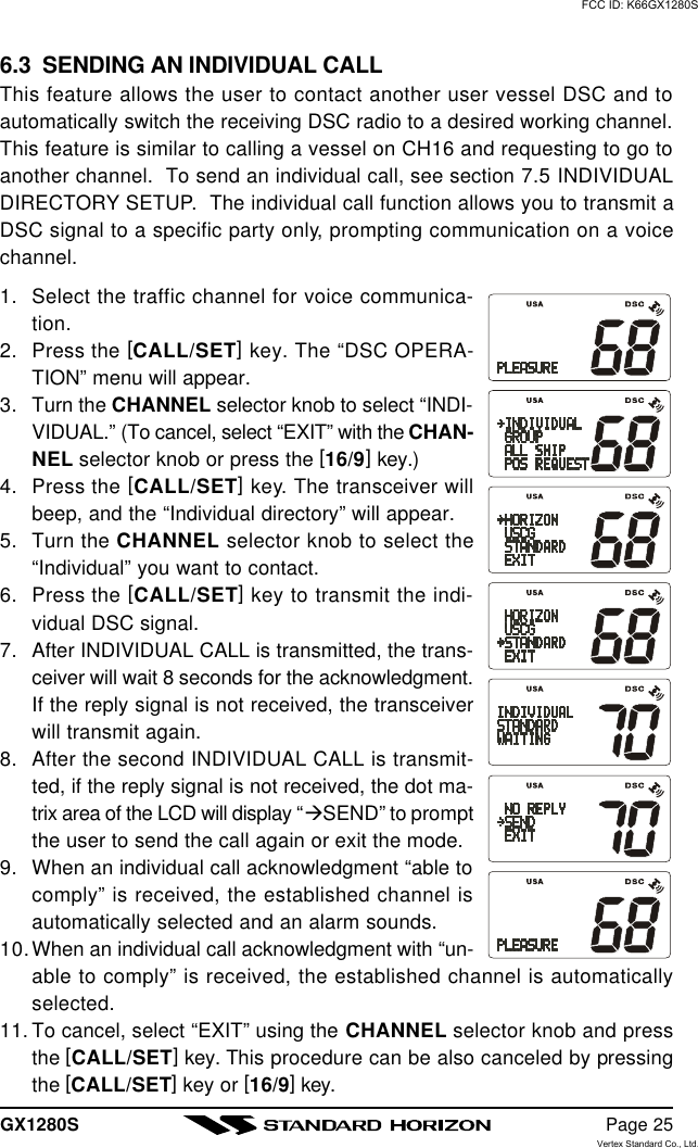 GX1280S Page 256.3  SENDING AN INDIVIDUAL CALLThis feature allows the user to contact another user vessel DSC and toautomatically switch the receiving DSC radio to a desired working channel.This feature is similar to calling a vessel on CH16 and requesting to go toanother channel.  To send an individual call, see section 7.5 INDIVIDUALDIRECTORY SETUP.  The individual call function allows you to transmit aDSC signal to a specific party only, prompting communication on a voicechannel.1. Select the traffic channel for voice communica-tion.2. Press the [CALL/SET] key. The “DSC OPERA-TION” menu will appear.3. Turn the CHANNEL selector knob to select “INDI-VIDUAL.” (To cancel, select “EXIT” with the CHAN-NEL selector knob or press the [16/9] key.)4. Press the [CALL/SET] key. The transceiver willbeep, and the “Individual directory” will appear.5. Turn the CHANNEL selector knob to select the“Individual” you want to contact.6. Press the [CALL/SET] key to transmit the indi-vidual DSC signal.7. After INDIVIDUAL CALL is transmitted, the trans-ceiver will wait 8 seconds for the acknowledgment.If the reply signal is not received, the transceiverwill transmit again.8. After the second INDIVIDUAL CALL is transmit-ted, if the reply signal is not received, the dot ma-trix area of the LCD will display “àSEND” to promptthe user to send the call again or exit the mode.9. When an individual call acknowledgment “able tocomply” is received, the established channel isautomatically selected and an alarm sounds.10.When an individual call acknowledgment with “un-able to comply” is received, the established channel is automaticallyselected.11. To cancel, select “EXIT” using the CHANNEL selector knob and pressthe [CALL/SET] key. This procedure can be also canceled by pressingthe [CALL/SET] key or [16/9] key.FCC ID: K66GX1280SVertex Standard Co., Ltd.