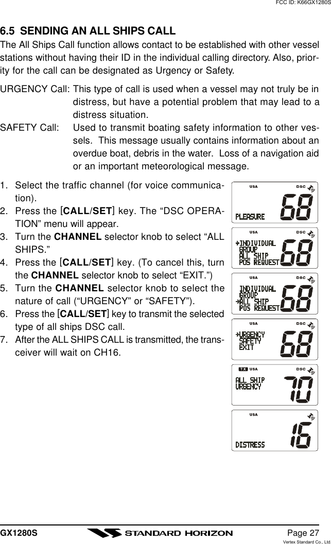 GX1280S Page 276.5  SENDING AN ALL SHIPS CALLThe All Ships Call function allows contact to be established with other vesselstations without having their ID in the individual calling directory. Also, prior-ity for the call can be designated as Urgency or Safety.URGENCY Call: This type of call is used when a vessel may not truly be indistress, but have a potential problem that may lead to adistress situation.SAFETY Call: Used to transmit boating safety information to other ves-sels.  This message usually contains information about anoverdue boat, debris in the water.  Loss of a navigation aidor an important meteorological message.1. Select the traffic channel (for voice communica-tion).2. Press the [CALL/SET] key. The “DSC OPERA-TION” menu will appear.3. Turn the CHANNEL selector knob to select “ALLSHIPS.”4. Press the [CALL/SET] key. (To cancel this, turnthe CHANNEL selector knob to select “EXIT.”)5. Turn the CHANNEL selector knob to select thenature of call (“URGENCY” or “SAFETY”).6. Press the [CALL/SET] key to transmit the selectedtype of all ships DSC call.7. After the ALL SHIPS CALL is transmitted, the trans-ceiver will wait on CH16.FCC ID: K66GX1280SVertex Standard Co., Ltd.