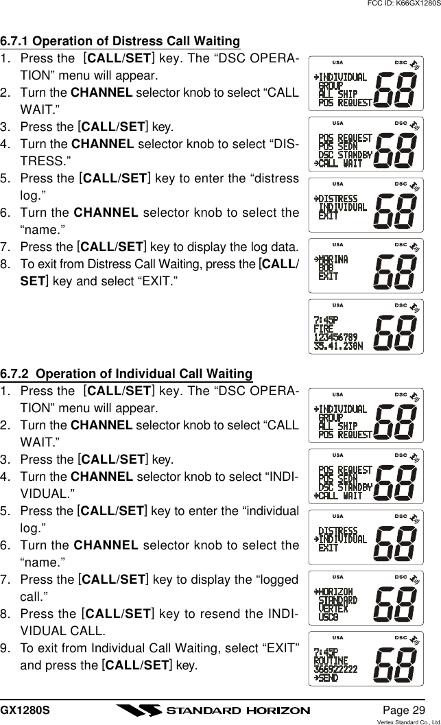 GX1280S Page 296.7.1 Operation of Distress Call Waiting1. Press the  [CALL/SET] key. The “DSC OPERA-TION” menu will appear.2. Turn the CHANNEL selector knob to select “CALLWAIT.”3. Press the [CALL/SET] key.4. Turn the CHANNEL selector knob to select “DIS-TRESS.”5. Press the [CALL/SET] key to enter the “distresslog.”6. Turn the CHANNEL selector knob to select the“name.”7. Press the [CALL/SET] key to display the log data.8. To exit from Distress Call Waiting, press the [CALL/SET] key and select “EXIT.”6.7.2  Operation of Individual Call Waiting1. Press the  [CALL/SET] key. The “DSC OPERA-TION” menu will appear.2. Turn the CHANNEL selector knob to select “CALLWAIT.”3. Press the [CALL/SET] key.4. Turn the CHANNEL selector knob to select “INDI-VIDUAL.”5. Press the [CALL/SET] key to enter the “individuallog.”6. Turn the CHANNEL selector knob to select the“name.”7. Press the [CALL/SET] key to display the “loggedcall.”8. Press the [CALL/SET] key to resend the INDI-VIDUAL CALL.9. To exit from Individual Call Waiting, select “EXIT”and press the [CALL/SET] key.FCC ID: K66GX1280SVertex Standard Co., Ltd.