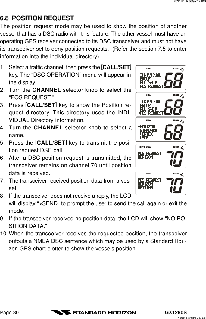 GX1280SPage 306.8  POSITION REQUESTThe position request mode may be used to show the position of anothervessel that has a DSC radio with this feature. The other vessel must have anoperating GPS receiver connected to its DSC transceiver and must not haveits transceiver set to deny position requests.  (Refer the section 7.5 to enterinformation into the individual directory).1. Select a traffic channel, then press the [CALL/SET]key. The “DSC OPERATION” menu will appear inthe display.2. Turn the CHANNEL selector knob to select the“POS REQUEST.”3. Press [CALL/SET] key to show the Position re-quest directory. This directory uses the INDI-VIDUAL Directory information.4. Turn the CHANNEL selector knob to select aname.5. Press the [CALL/SET] key to transmit the posi-tion request DSC call.6. After a DSC position request is transmitted, thetransceiver remains on channel 70 until positiondata is received.7. The transceiver received position data from a ves-sel.8. If the transceiver does not receive a reply, the LCDwill display “&gt;SEND” to prompt the user to send the call again or exit themode.9. If the transceiver received no position data, the LCD will show “NO PO-SITION DATA.”10.When the transceiver receives the requested position, the transceiveroutputs a NMEA DSC sentence which may be used by a Standard Hori-zon GPS chart plotter to show the vessels position.FCC ID: K66GX1280SVertex Standard Co., Ltd.