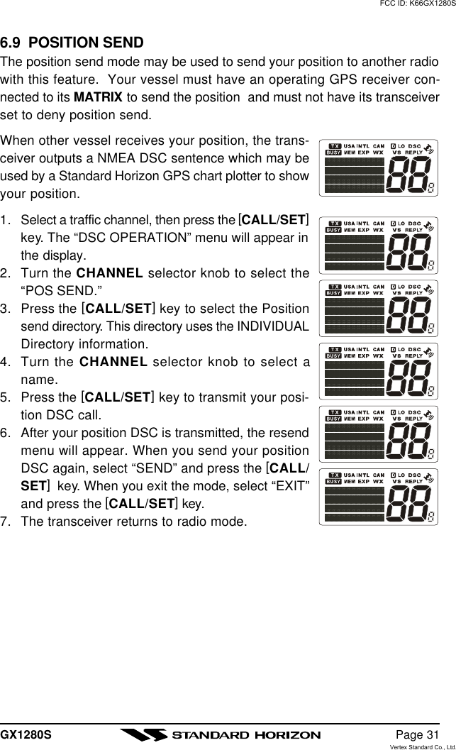 GX1280S Page 316.9  POSITION SENDThe position send mode may be used to send your position to another radiowith this feature.  Your vessel must have an operating GPS receiver con-nected to its MATRIX to send the position  and must not have its transceiverset to deny position send.When other vessel receives your position, the trans-ceiver outputs a NMEA DSC sentence which may beused by a Standard Horizon GPS chart plotter to showyour position.1. Select a traffic channel, then press the [CALL/SET]key. The “DSC OPERATION” menu will appear inthe display.2. Turn the CHANNEL selector knob to select the“POS SEND.”3. Press the [CALL/SET] key to select the Positionsend directory. This directory uses the INDIVIDUALDirectory information.4. Turn the CHANNEL selector knob to select aname.5. Press the [CALL/SET] key to transmit your posi-tion DSC call.6. After your position DSC is transmitted, the resendmenu will appear. When you send your positionDSC again, select “SEND” and press the [CALL/SET]  key. When you exit the mode, select “EXIT”and press the [CALL/SET] key.7. The transceiver returns to radio mode.FCC ID: K66GX1280SVertex Standard Co., Ltd.