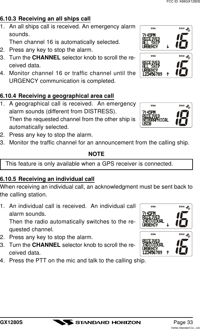 GX1280S Page 336.10.3 Receiving an all ships call1. An all ships call is received. An emergency alarmsounds.Then channel 16 is automatically selected.2. Press any key to stop the alarm.3. Turn the CHANNEL selector knob to scroll the re-ceived data.4. Monitor channel 16 or traffic channel until theURGENCY communication is completed.6.10.4 Receiving a geographical area call1. A geographical call is received.  An emergencyalarm sounds (different from DISTRESS).Then the requested channel from the other ship isautomatically selected.2. Press any key to stop the alarm.3. Monitor the traffic channel for an announcement from the calling ship.NOTEThis feature is only available when a GPS receiver is connected.6.10.5 Receiving an individual callWhen receiving an individual call, an acknowledgment must be sent back tothe calling station.1. An individual call is received.  An individual callalarm sounds.Then the radio automatically switches to the re-quested channel.2. Press any key to stop the alarm.3. Turn the CHANNEL selector knob to scroll the re-ceived data.4. Press the PTT on the mic and talk to the calling ship.FCC ID: K66GX1280SVertex Standard Co., Ltd.