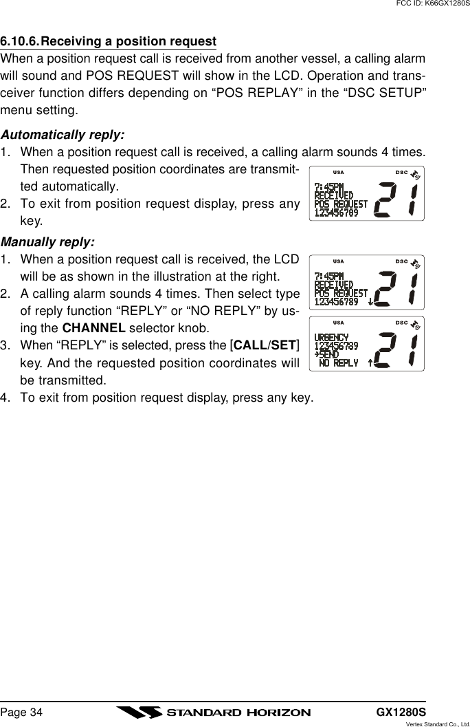 GX1280SPage 346.10.6.Receiving a position requestWhen a position request call is received from another vessel, a calling alarmwill sound and POS REQUEST will show in the LCD. Operation and trans-ceiver function differs depending on “POS REPLAY” in the “DSC SETUP”menu setting.Automatically reply:1. When a position request call is received, a calling alarm sounds 4 times.Then requested position coordinates are transmit-ted automatically.2. To exit from position request display, press anykey.Manually reply:1. When a position request call is received, the LCDwill be as shown in the illustration at the right.2. A calling alarm sounds 4 times. Then select typeof reply function “REPLY” or “NO REPLY” by us-ing the CHANNEL selector knob.3. When “REPLY” is selected, press the [CALL/SET]key. And the requested position coordinates willbe transmitted.4. To exit from position request display, press any key.FCC ID: K66GX1280SVertex Standard Co., Ltd.