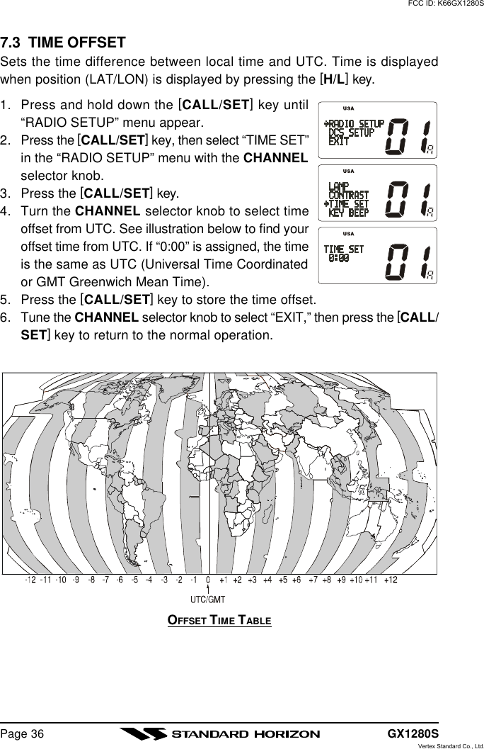 GX1280SPage 367.3  TIME OFFSETSets the time difference between local time and UTC. Time is displayedwhen position (LAT/LON) is displayed by pressing the [H/L] key.1. Press and hold down the [CALL/SET] key until“RADIO SETUP” menu appear.2. Press the [CALL/SET] key, then select “TIME SET”in the “RADIO SETUP” menu with the CHANNELselector knob.3. Press the [CALL/SET] key.4. Turn the CHANNEL selector knob to select timeoffset from UTC. See illustration below to find youroffset time from UTC. If “0:00” is assigned, the timeis the same as UTC (Universal Time Coordinatedor GMT Greenwich Mean Time).5. Press the [CALL/SET] key to store the time offset.6. Tune the CHANNEL selector knob to select “EXIT,” then press the [CALL/SET] key to return to the normal operation.OFFSET TIME TABLEFCC ID: K66GX1280SVertex Standard Co., Ltd.