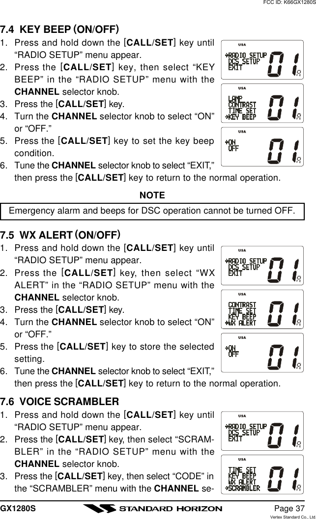 GX1280S Page 377.4  KEY BEEP (ON/OFF)1. Press and hold down the [CALL/SET] key until“RADIO SETUP” menu appear.2. Press the [CALL/SET] key, then select “KEYBEEP” in the “RADIO SETUP” menu with theCHANNEL selector knob.3. Press the [CALL/SET] key.4. Turn the CHANNEL selector knob to select “ON”or “OFF.”5. Press the [CALL/SET] key to set the key beepcondition.6. Tune the CHANNEL selector knob to select “EXIT,”then press the [CALL/SET] key to return to the normal operation.NOTEEmergency alarm and beeps for DSC operation cannot be turned OFF.7.5  WX ALERT (ON/OFF)1. Press and hold down the [CALL/SET] key until“RADIO SETUP” menu appear.2. Press the [CALL/SET] key, then select “WXALERT” in the “RADIO SETUP” menu with theCHANNEL selector knob.3. Press the [CALL/SET] key.4. Turn the CHANNEL selector knob to select “ON”or “OFF.”5. Press the [CALL/SET] key to store the selectedsetting.6. Tune the CHANNEL selector knob to select “EXIT,”then press the [CALL/SET] key to return to the normal operation.7.6  VOICE SCRAMBLER1. Press and hold down the [CALL/SET] key until“RADIO SETUP” menu appear.2. Press the [CALL/SET] key, then select “SCRAM-BLER” in the “RADIO SETUP” menu with theCHANNEL selector knob.3. Press the [CALL/SET] key, then select “CODE” inthe “SCRAMBLER” menu with the CHANNEL se-FCC ID: K66GX1280SVertex Standard Co., Ltd.