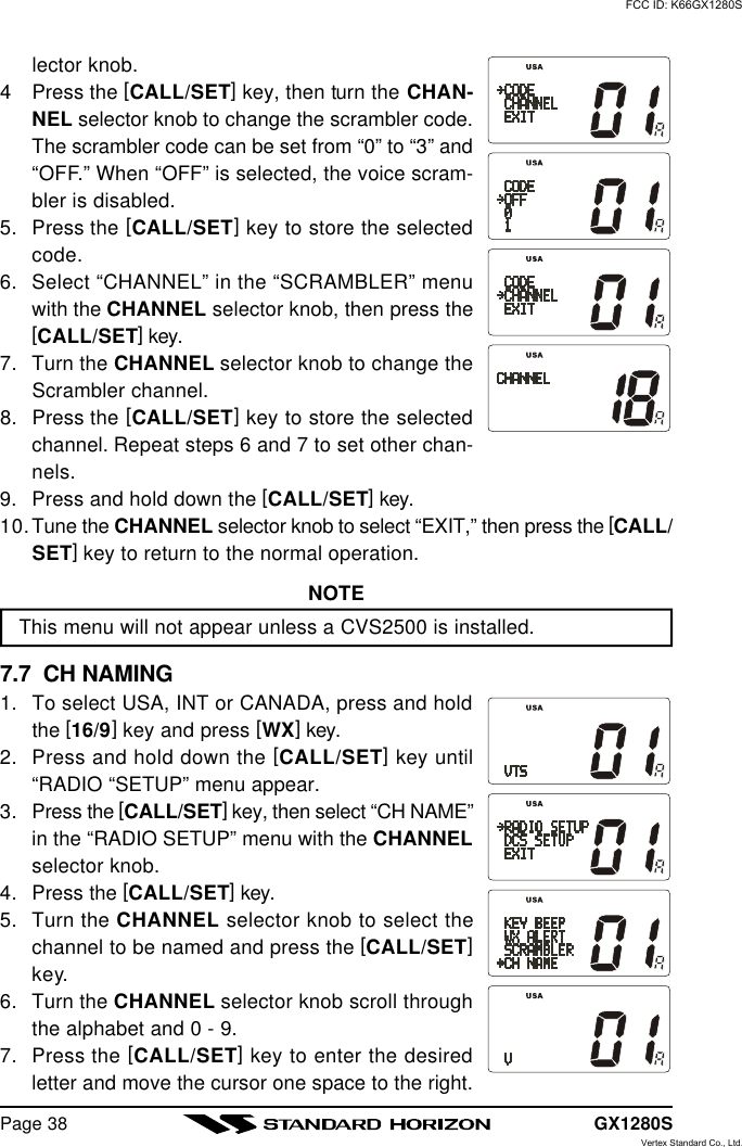 GX1280SPage 38lector knob.4Press the [CALL/SET] key, then turn the CHAN-NEL selector knob to change the scrambler code.The scrambler code can be set from “0” to “3” and“OFF.” When “OFF” is selected, the voice scram-bler is disabled.5. Press the [CALL/SET] key to store the selectedcode.6. Select “CHANNEL” in the “SCRAMBLER” menuwith the CHANNEL selector knob, then press the[CALL/SET] key.7. Turn the CHANNEL selector knob to change theScrambler channel.8. Press the [CALL/SET] key to store the selectedchannel. Repeat steps 6 and 7 to set other chan-nels.9.Press and hold down the [CALL/SET] key.10.Tune the CHANNEL selector knob to select “EXIT,” then press the [CALL/SET] key to return to the normal operation.NOTEThis menu will not appear unless a CVS2500 is installed.7.7  CH NAMING1. To select USA, INT or CANADA, press and holdthe [16/9] key and press [WX] key.2. Press and hold down the [CALL/SET] key until“RADIO “SETUP” menu appear.3. Press the [CALL/SET] key, then select “CH NAME”in the “RADIO SETUP” menu with the CHANNELselector knob.4. Press the [CALL/SET] key.5. Turn the CHANNEL selector knob to select thechannel to be named and press the [CALL/SET]key.6. Turn the CHANNEL selector knob scroll throughthe alphabet and 0 - 9.7. Press the [CALL/SET] key to enter the desiredletter and move the cursor one space to the right.FCC ID: K66GX1280SVertex Standard Co., Ltd.