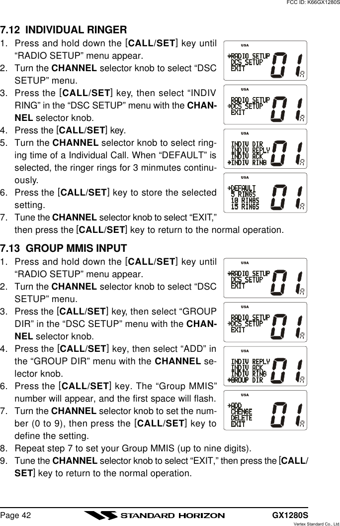 GX1280SPage 427.12  INDIVIDUAL RINGER1. Press and hold down the [CALL/SET] key until“RADIO SETUP” menu appear.2. Turn the CHANNEL selector knob to select “DSCSETUP” menu.3. Press the [CALL/SET] key, then select “INDIVRING” in the “DSC SETUP” menu with the CHAN-NEL selector knob.4. Press the [CALL/SET] key.5. Turn the CHANNEL selector knob to select ring-ing time of a Individual Call. When “DEFAULT” isselected, the ringer rings for 3 minmutes continu-ously.6. Press the [CALL/SET] key to store the selectedsetting.7. Tune the CHANNEL selector knob to select “EXIT,”then press the [CALL/SET] key to return to the normal operation.7.13  GROUP MMIS INPUT1. Press and hold down the [CALL/SET] key until“RADIO SETUP” menu appear.2. Turn the CHANNEL selector knob to select “DSCSETUP” menu.3. Press the [CALL/SET] key, then select “GROUPDIR” in the “DSC SETUP” menu with the CHAN-NEL selector knob.4. Press the [CALL/SET] key, then select “ADD” inthe “GROUP DIR” menu with the CHANNEL se-lector knob.6. Press the [CALL/SET] key. The “Group MMIS”number will appear, and the first space will flash.7. Turn the CHANNEL selector knob to set the num-ber (0 to 9), then press the [CALL/SET] key todefine the setting.8. Repeat step 7 to set your Group MMIS (up to nine digits).9. Tune the CHANNEL selector knob to select “EXIT,” then press the [CALL/SET] key to return to the normal operation.FCC ID: K66GX1280SVertex Standard Co., Ltd.