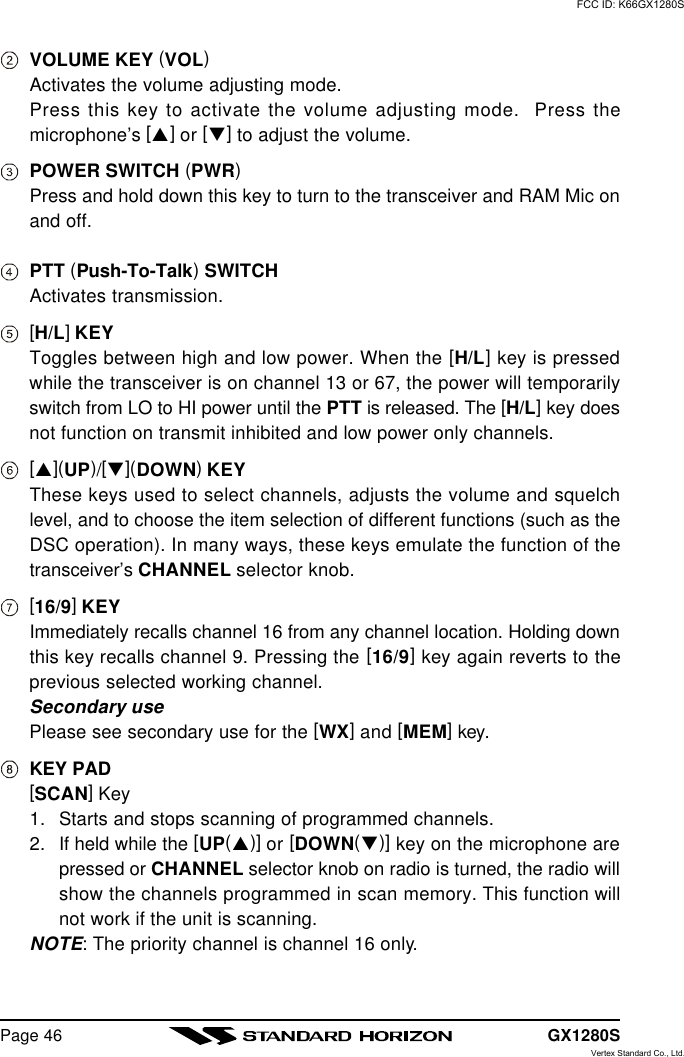 GX1280SPage 46VOLUME KEY (VOL)Activates the volume adjusting mode.Press this key to activate the volume adjusting mode.  Press themicrophone’s [p] or [q] to adjust the volume.POWER SWITCH (PWR)Press and hold down this key to turn to the transceiver and RAM Mic onand off.PTT (Push-To-Talk) SWITCHActivates transmission.[H/L] KEYToggles between high and low power. When the [H/L] key is pressedwhile the transceiver is on channel 13 or 67, the power will temporarilyswitch from LO to HI power until the PTT is released. The [H/L] key doesnot function on transmit inhibited and low power only channels.[p](UP)/[q](DOWN) KEYThese keys used to select channels, adjusts the volume and squelchlevel, and to choose the item selection of different functions (such as theDSC operation). In many ways, these keys emulate the function of thetransceiver’s CHANNEL selector knob.[16/9] KEYImmediately recalls channel 16 from any channel location. Holding downthis key recalls channel 9. Pressing the [16/9] key again reverts to theprevious selected working channel.Secondary usePlease see secondary use for the [WX] and [MEM] key.KEY PAD[SCAN] Key1. Starts and stops scanning of programmed channels.2. If held while the [UP(p)] or [DOWN(q)] key on the microphone arepressed or CHANNEL selector knob on radio is turned, the radio willshow the channels programmed in scan memory. This function willnot work if the unit is scanning.NOTE: The priority channel is channel 16 only.FCC ID: K66GX1280SVertex Standard Co., Ltd.