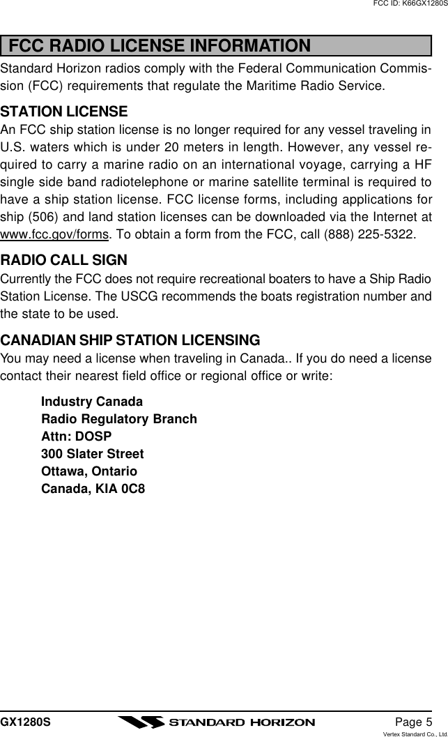 GX1280S Page 5FCC RADIO LICENSE INFORMATIONStandard Horizon radios comply with the Federal Communication Commis-sion (FCC) requirements that regulate the Maritime Radio Service.STATION LICENSEAn FCC ship station license is no longer required for any vessel traveling inU.S. waters which is under 20 meters in length. However, any vessel re-quired to carry a marine radio on an international voyage, carrying a HFsingle side band radiotelephone or marine satellite terminal is required tohave a ship station license. FCC license forms, including applications forship (506) and land station licenses can be downloaded via the Internet atwww.fcc.gov/forms. To obtain a form from the FCC, call (888) 225-5322.RADIO CALL SIGNCurrently the FCC does not require recreational boaters to have a Ship RadioStation License. The USCG recommends the boats registration number andthe state to be used.CANADIAN SHIP STATION LICENSINGYou may need a license when traveling in Canada.. If you do need a licensecontact their nearest field office or regional office or write:Industry CanadaRadio Regulatory BranchAttn: DOSP300 Slater StreetOttawa, OntarioCanada, KIA 0C8FCC ID: K66GX1280SVertex Standard Co., Ltd.