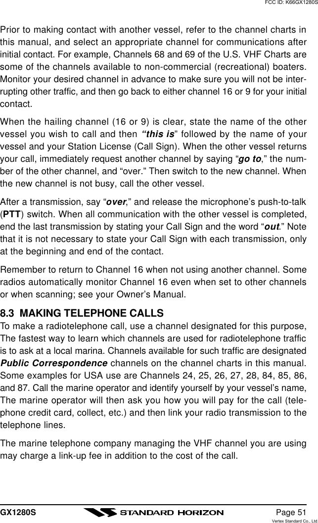 GX1280S Page 51Prior to making contact with another vessel, refer to the channel charts inthis manual, and select an appropriate channel for communications afterinitial contact. For example, Channels 68 and 69 of the U.S. VHF Charts aresome of the channels available to non-commercial (recreational) boaters.Monitor your desired channel in advance to make sure you will not be inter-rupting other traffic, and then go back to either channel 16 or 9 for your initialcontact.When the hailing channel (16 or 9) is clear, state the name of the othervessel you wish to call and then “this is” followed by the name of yourvessel and your Station License (Call Sign). When the other vessel returnsyour call, immediately request another channel by saying “go to,” the num-ber of the other channel, and “over.” Then switch to the new channel. Whenthe new channel is not busy, call the other vessel.After a transmission, say “over,” and release the microphone’s push-to-talk(PTT) switch. When all communication with the other vessel is completed,end the last transmission by stating your Call Sign and the word “out.” Notethat it is not necessary to state your Call Sign with each transmission, onlyat the beginning and end of the contact.Remember to return to Channel 16 when not using another channel. Someradios automatically monitor Channel 16 even when set to other channelsor when scanning; see your Owner’s Manual.8.3  MAKING TELEPHONE CALLSTo make a radiotelephone call, use a channel designated for this purpose,The fastest way to learn which channels are used for radiotelephone trafficis to ask at a local marina. Channels available for such traffic are designatedPublic Correspondence channels on the channel charts in this manual.Some examples for USA use are Channels 24, 25, 26, 27, 28, 84, 85, 86,and 87. Call the marine operator and identify yourself by your vessel’s name,The marine operator will then ask you how you will pay for the call (tele-phone credit card, collect, etc.) and then link your radio transmission to thetelephone lines.The marine telephone company managing the VHF channel you are usingmay charge a link-up fee in addition to the cost of the call.FCC ID: K66GX1280SVertex Standard Co., Ltd.