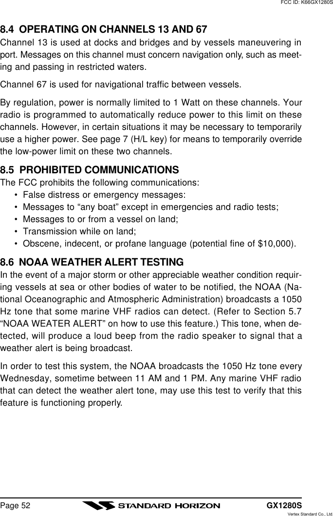 GX1280SPage 528.4  OPERATING ON CHANNELS 13 AND 67Channel 13 is used at docks and bridges and by vessels maneuvering inport. Messages on this channel must concern navigation only, such as meet-ing and passing in restricted waters.Channel 67 is used for navigational traffic between vessels.By regulation, power is normally limited to 1 Watt on these channels. Yourradio is programmed to automatically reduce power to this limit on thesechannels. However, in certain situations it may be necessary to temporarilyuse a higher power. See page 7 (H/L key) for means to temporarily overridethe low-power limit on these two channels.8.5  PROHIBITED COMMUNICATIONSThe FCC prohibits the following communications:•False distress or emergency messages:•Messages to “any boat” except in emergencies and radio tests;•Messages to or from a vessel on land;•Transmission while on land;•Obscene, indecent, or profane language (potential fine of $10,000).8.6  NOAA WEATHER ALERT TESTINGIn the event of a major storm or other appreciable weather condition requir-ing vessels at sea or other bodies of water to be notified, the NOAA (Na-tional Oceanographic and Atmospheric Administration) broadcasts a 1050Hz tone that some marine VHF radios can detect. (Refer to Section 5.7“NOAA WEATER ALERT” on how to use this feature.) This tone, when de-tected, will produce a loud beep from the radio speaker to signal that aweather alert is being broadcast.In order to test this system, the NOAA broadcasts the 1050 Hz tone everyWednesday, sometime between 11 AM and 1 PM. Any marine VHF radiothat can detect the weather alert tone, may use this test to verify that thisfeature is functioning properly.FCC ID: K66GX1280SVertex Standard Co., Ltd.