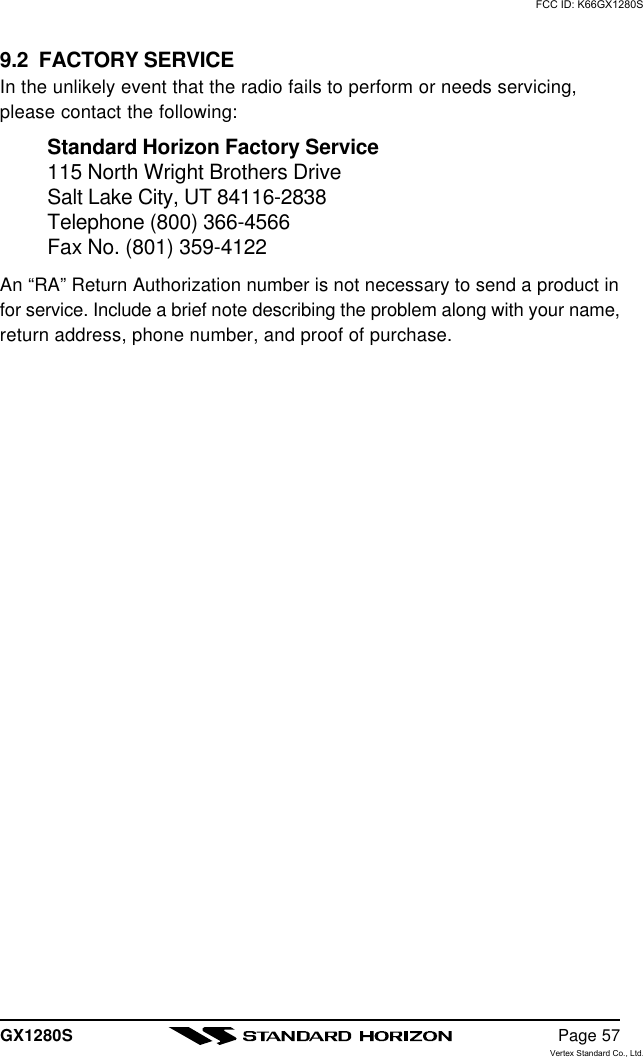 GX1280S Page 579.2  FACTORY SERVICEIn the unlikely event that the radio fails to perform or needs servicing,please contact the following:Standard Horizon Factory Service115 North Wright Brothers DriveSalt Lake City, UT 84116-2838Telephone (800) 366-4566Fax No. (801) 359-4122An “RA” Return Authorization number is not necessary to send a product infor service. Include a brief note describing the problem along with your name,return address, phone number, and proof of purchase.FCC ID: K66GX1280SVertex Standard Co., Ltd.