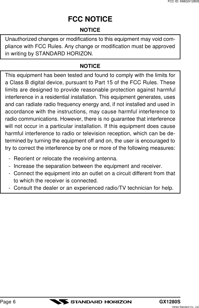 GX1280SPage 6FCC NOTICENOTICEUnauthorized changes or modifications to this equipment may void com-pliance with FCC Rules. Any change or modification must be approvedin writing by STANDARD HORIZON.NOTICEThis equipment has been tested and found to comply with the limits fora Class B digital device, pursuant to Part 15 of the FCC Rules. Theselimits are designed to provide reasonable protection against harmfulinterference in a residential installation. This equipment generates, usesand can radiate radio frequency energy and, if not installed and used inaccordance with the instructions, may cause harmful interference toradio communications. However, there is no guarantee that interferencewill not occur in a particular installation. If this equipment does causeharmful interference to radio or television reception, which can be de-termined by turning the equipment off and on, the user is encouraged totry to correct the interference by one or more of the following measures:-Reorient or relocate the receiving antenna.-Increase the separation between the equipment and receiver.-Connect the equipment into an outlet on a circuit different from thatto which the receiver is connected.-Consult the dealer or an experienced radio/TV technician for help.FCC ID: K66GX1280SVertex Standard Co., Ltd.