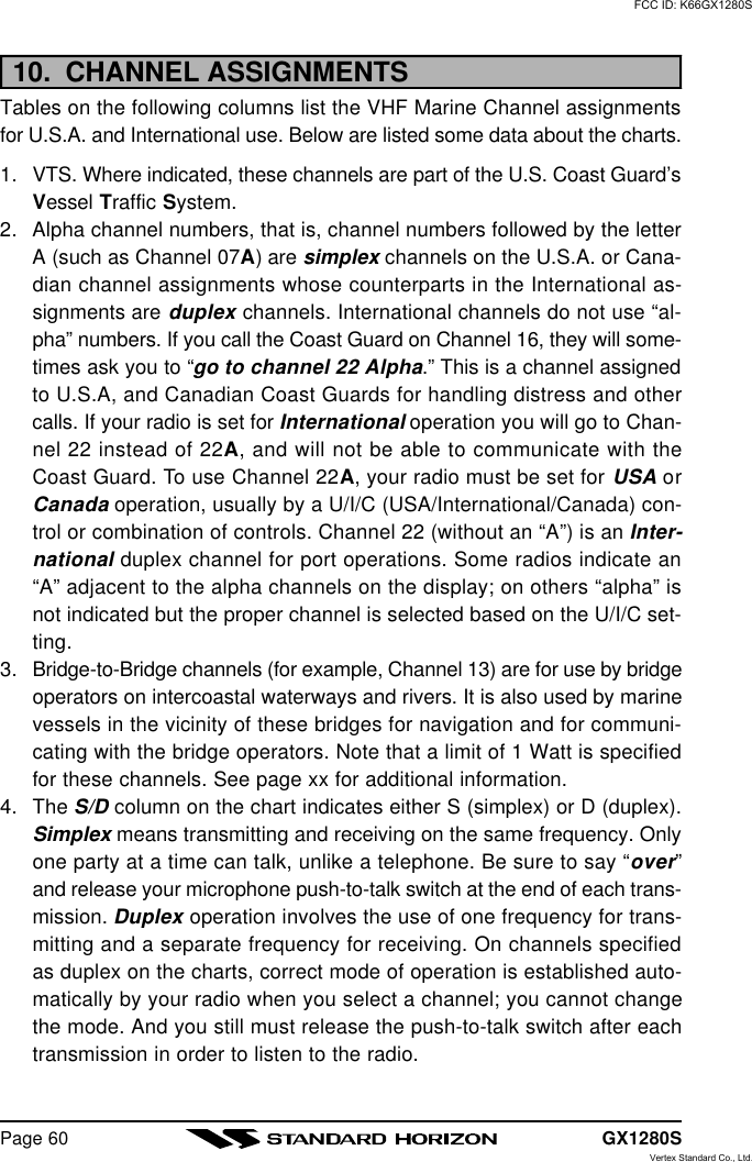 GX1280SPage 6010.  CHANNEL ASSIGNMENTSTables on the following columns list the VHF Marine Channel assignmentsfor U.S.A. and International use. Below are listed some data about the charts.1. VTS. Where indicated, these channels are part of the U.S. Coast Guard’sVessel Traffic System.2. Alpha channel numbers, that is, channel numbers followed by the letterA (such as Channel 07A) are simplex channels on the U.S.A. or Cana-dian channel assignments whose counterparts in the International as-signments are duplex channels. International channels do not use “al-pha” numbers. If you call the Coast Guard on Channel 16, they will some-times ask you to “go to channel 22 Alpha.” This is a channel assignedto U.S.A, and Canadian Coast Guards for handling distress and othercalls. If your radio is set for International operation you will go to Chan-nel 22 instead of 22A, and will not be able to communicate with theCoast Guard. To use Channel 22A, your radio must be set for USA orCanada operation, usually by a U/I/C (USA/International/Canada) con-trol or combination of controls. Channel 22 (without an “A”) is an Inter-national duplex channel for port operations. Some radios indicate an“A” adjacent to the alpha channels on the display; on others “alpha” isnot indicated but the proper channel is selected based on the U/I/C set-ting.3. Bridge-to-Bridge channels (for example, Channel 13) are for use by bridgeoperators on intercoastal waterways and rivers. It is also used by marinevessels in the vicinity of these bridges for navigation and for communi-cating with the bridge operators. Note that a limit of 1 Watt is specifiedfor these channels. See page xx for additional information.4. The S/D column on the chart indicates either S (simplex) or D (duplex).Simplex means transmitting and receiving on the same frequency. Onlyone party at a time can talk, unlike a telephone. Be sure to say “over”and release your microphone push-to-talk switch at the end of each trans-mission. Duplex operation involves the use of one frequency for trans-mitting and a separate frequency for receiving. On channels specifiedas duplex on the charts, correct mode of operation is established auto-matically by your radio when you select a channel; you cannot changethe mode. And you still must release the push-to-talk switch after eachtransmission in order to listen to the radio.FCC ID: K66GX1280SVertex Standard Co., Ltd.