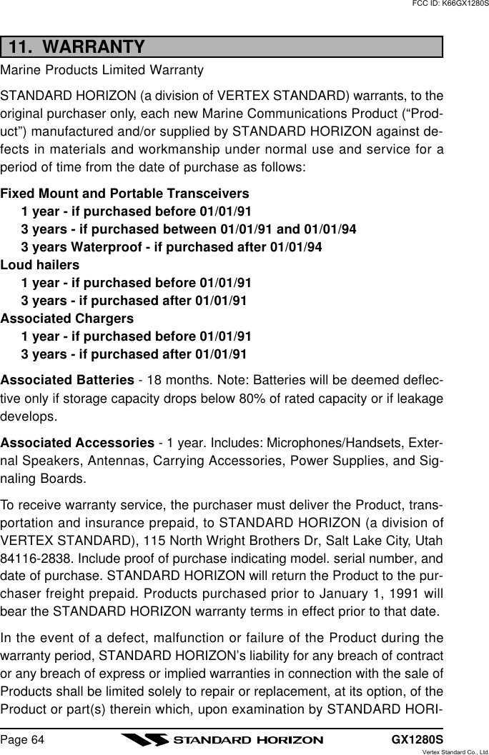 GX1280SPage 6411.  WARRANTYMarine Products Limited WarrantySTANDARD HORIZON (a division of VERTEX STANDARD) warrants, to theoriginal purchaser only, each new Marine Communications Product (“Prod-uct”) manufactured and/or supplied by STANDARD HORIZON against de-fects in materials and workmanship under normal use and service for aperiod of time from the date of purchase as follows:Fixed Mount and Portable Transceivers1 year - if purchased before 01/01/913 years - if purchased between 01/01/91 and 01/01/943 years Waterproof - if purchased after 01/01/94Loud hailers1 year - if purchased before 01/01/913 years - if purchased after 01/01/91Associated Chargers1 year - if purchased before 01/01/913 years - if purchased after 01/01/91Associated Batteries - 18 months. Note: Batteries will be deemed deflec-tive only if storage capacity drops below 80% of rated capacity or if leakagedevelops.Associated Accessories - 1 year. Includes: Microphones/Handsets, Exter-nal Speakers, Antennas, Carrying Accessories, Power Supplies, and Sig-naling Boards.To receive warranty service, the purchaser must deliver the Product, trans-portation and insurance prepaid, to STANDARD HORIZON (a division ofVERTEX STANDARD), 115 North Wright Brothers Dr, Salt Lake City, Utah84116-2838. Include proof of purchase indicating model. serial number, anddate of purchase. STANDARD HORIZON will return the Product to the pur-chaser freight prepaid. Products purchased prior to January 1, 1991 willbear the STANDARD HORIZON warranty terms in effect prior to that date.In the event of a defect, malfunction or failure of the Product during thewarranty period, STANDARD HORIZON’s liability for any breach of contractor any breach of express or implied warranties in connection with the sale ofProducts shall be limited solely to repair or replacement, at its option, of theProduct or part(s) therein which, upon examination by STANDARD HORI-FCC ID: K66GX1280SVertex Standard Co., Ltd.