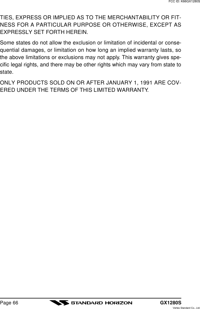 GX1280SPage 66TIES, EXPRESS OR IMPLIED AS TO THE MERCHANTABILITY OR FIT-NESS FOR A PARTICULAR PURPOSE OR OTHERWISE, EXCEPT ASEXPRESSLY SET FORTH HEREIN.Some states do not allow the exclusion or limitation of incidental or conse-quential damages, or limitation on how long an implied warranty lasts, sothe above limitations or exclusions may not apply. This warranty gives spe-cific legal rights, and there may be other rights which may vary from state tostate.ONLY PRODUCTS SOLD ON OR AFTER JANUARY 1, 1991 ARE COV-ERED UNDER THE TERMS OF THIS LIMITED WARRANTY.FCC ID: K66GX1280SVertex Standard Co., Ltd.