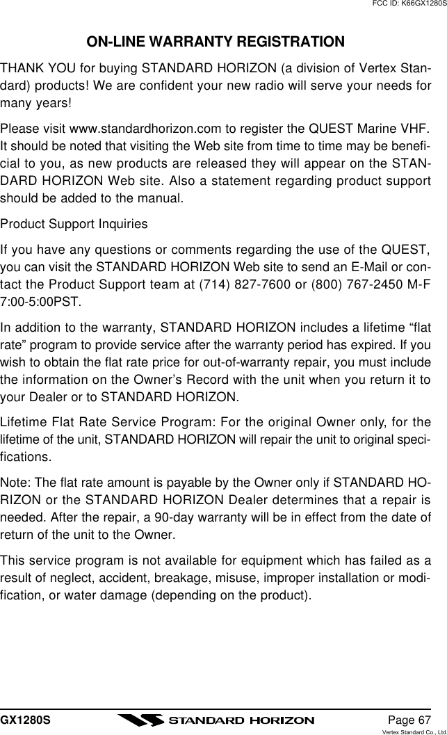 GX1280S Page 67ON-LINE WARRANTY REGISTRATIONTHANK YOU for buying STANDARD HORIZON (a division of Vertex Stan-dard) products! We are confident your new radio will serve your needs formany years!Please visit www.standardhorizon.com to register the QUEST Marine VHF.It should be noted that visiting the Web site from time to time may be benefi-cial to you, as new products are released they will appear on the STAN-DARD HORIZON Web site. Also a statement regarding product supportshould be added to the manual.Product Support InquiriesIf you have any questions or comments regarding the use of the QUEST,you can visit the STANDARD HORIZON Web site to send an E-Mail or con-tact the Product Support team at (714) 827-7600 or (800) 767-2450 M-F7:00-5:00PST.In addition to the warranty, STANDARD HORIZON includes a lifetime “flatrate” program to provide service after the warranty period has expired. If youwish to obtain the flat rate price for out-of-warranty repair, you must includethe information on the Owner’s Record with the unit when you return it toyour Dealer or to STANDARD HORIZON.Lifetime Flat Rate Service Program: For the original Owner only, for thelifetime of the unit, STANDARD HORIZON will repair the unit to original speci-fications.Note: The flat rate amount is payable by the Owner only if STANDARD HO-RIZON or the STANDARD HORIZON Dealer determines that a repair isneeded. After the repair, a 90-day warranty will be in effect from the date ofreturn of the unit to the Owner.This service program is not available for equipment which has failed as aresult of neglect, accident, breakage, misuse, improper installation or modi-fication, or water damage (depending on the product).FCC ID: K66GX1280SVertex Standard Co., Ltd.