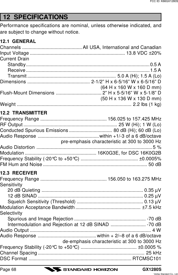 GX1280SPage 6812  SPECIFICATIONSPerformance specifications are nominal, unless otherwise indicated, andare subject to change without notice.12.1  GENERALChannels .............................................. All USA, International and CanadianInput Voltage ......................................................................... 13.8 VDC ±20%Current DrainStandby...............................................................................................0.5 AReceive...............................................................................................1.5 ATransmit .................................................................... 5.0 A (Hi); 1.5 A (Lo)Dimensions ................................................ 2-1/2” H x 6-5/16” W x 6-5/16” D(64 H x 160 W x 160 D mm)Flush-Mount Dimensions ................................... 2” H x 5-5/16” W x 5-1/8” D(50 H x 136 W x 130 D mm)Weight ........................................................................................ 2.2 lbs (1 kg)12.2  TRANSMITTERFrequency Range ................................................... 156.025 to 157.425 MHzRF Output ........................................................................ 25 W (Hi); 1 W (Lo)Conducted Spurious Emissions ................................. 80 dB (Hi); 60 dB (Lo)Audio Response ...............................................within +1/-3 of a 6 dB/octavepre-emphasis characteristic at 300 to 3000 HzAudio Distortion ......................................................................................... 5 %Modulation ....................................................... 16K0G3E, for DSC 16K0G2BFrequency Stability (-20°C to +50°C) ............................................ ±0.0005%FM Hum and Noise ................................................................................ 50 dB12.3  RECEIVERFrequency Range ................................................... 156.050 to 163.275 MHzSensitivity20 dB Quieting .............................................................................. 0.35 µV12 dB SINAD ................................................................................. 0.25 µVSquelch Sensitivity (Threshold) ................................................... 0.13 µVModulation Acceptance Bandwidth .................................................. ±7.5 kHzSelectivitySpurious and Image Rejection ....................................................... -70 dBIntermodulation and Rejection at 12 dB SINAD ........................... -70 dBAudio Output ............................................................................................. 4 WAudio Response .............................................within + 2/–8 of a 6 dB/octavede-emphasis characteristic at 300 to 3000 HzFrequency Stability (-20°C to +50°C) ........................................... ±0.0005 %Channel Spacing.................................................................................. 25 kHzDSC Format ............................................................................... RTCMSC101FCC ID: K66GX1280SVertex Standard Co., Ltd.