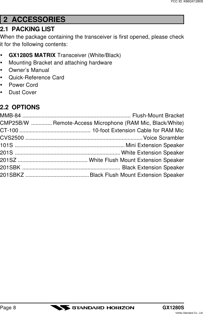 GX1280SPage 82  ACCESSORIES2.1  PACKING LISTWhen the package containing the transceiver is first opened, please checkit for the following contents:ŸGX1280S MATRIX Transceiver (White/Black)ŸMounting Bracket and attaching hardwareŸOwner’s ManualŸQuick-Reference CardŸPower CordŸDust Cover2.2  OPTIONSMMB-84 ......................................................................... Flush-Mount BracketCMP25B/W .............. Remote-Access Microphone (RAM Mic, Black/White)CT-100 ................................................ 10-foot Extension Cable for RAM MicCVS2500 ...............................................................................Voice Scrambler101S .......................................................................... Mini Extension Speaker201S ....................................................................... White Extension Speaker201SZ ............................................... White Flush Mount Extension Speaker201SBK .................................................................. Black Extension Speaker201SBKZ ...........................................Black Flush Mount Extension SpeakerFCC ID: K66GX1280SVertex Standard Co., Ltd.