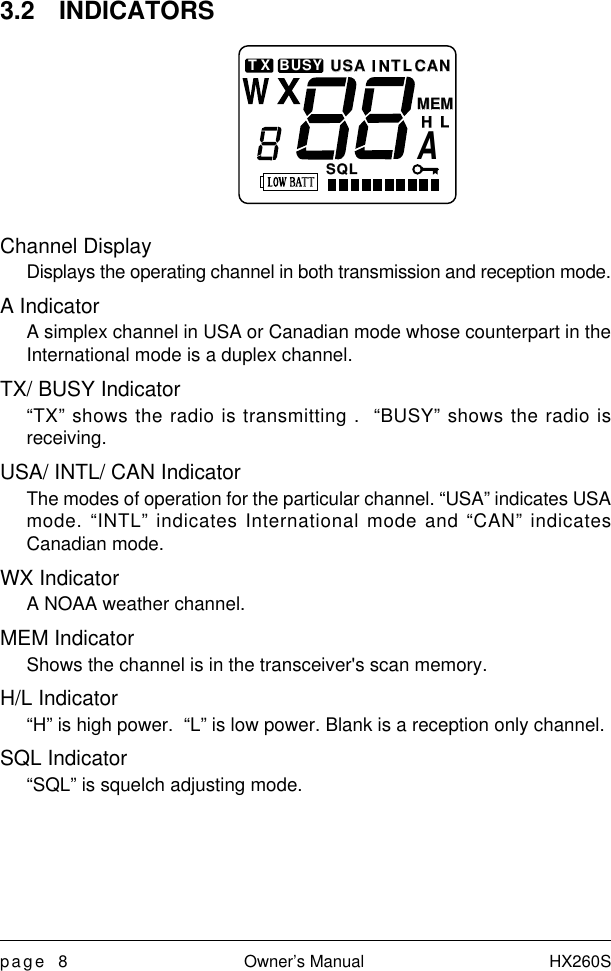 page 8 Owner’s Manual HX260S3.2 INDICATORSChannel DisplayDisplays the operating channel in both transmission and reception mode.A IndicatorA simplex channel in USA or Canadian mode whose counterpart in theInternational mode is a duplex channel.TX/ BUSY Indicator“TX” shows the radio is transmitting .  “BUSY” shows the radio isreceiving.USA/ INTL/ CAN IndicatorThe modes of operation for the particular channel. “USA” indicates USAmode. “INTL” indicates International mode and “CAN” indicatesCanadian mode.WX IndicatorA NOAA weather channel.MEM IndicatorShows the channel is in the transceiver&apos;s scan memory.H/L Indicator“H” is high power.  “L” is low power. Blank is a reception only channel.SQL Indicator“SQL” is squelch adjusting mode.MEMMEMAHLSDI NTLTLUSAUSACANCANSQLSQLBUSYTX