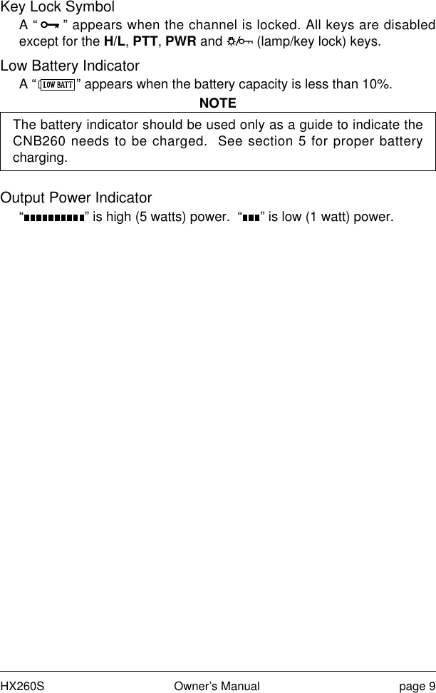 HX260S Owner’s Manual page 9Key Lock SymbolA “ ” appears when the channel is locked. All keys are disabledexcept for the H/L, PTT, PWR and   (lamp/key lock) keys.Low Battery IndicatorA “ ” appears when the battery capacity is less than 10%.NOTEThe battery indicator should be used only as a guide to indicate theCNB260 needs to be charged.  See section 5 for proper batterycharging.Output Power Indicator“ ” is high (5 watts) power.  “ ” is low (1 watt) power.